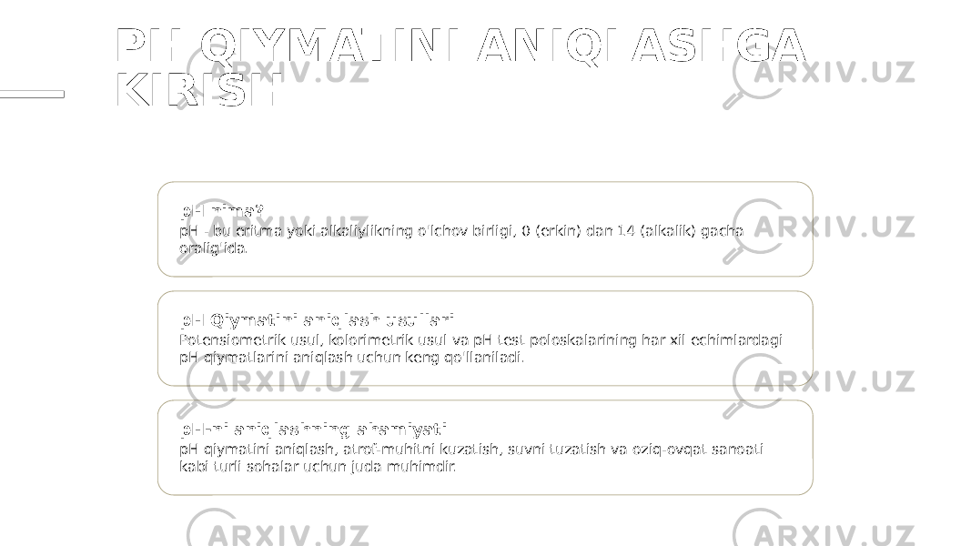 PH QIYMATINI ANIQLASHGA KIRISH pH nima? pH - bu eritma yoki alkaliylikning o&#39;lchov birligi, 0 (erkin) dan 14 (alkalik) gacha oralig&#39;ida. pH Qiymatini aniqlash usullari Potensiometrik usul, kolorimetrik usul va pH test poloskalarining har xil echimlardagi pH qiymatlarini aniqlash uchun keng qo&#39;llaniladi. pH-ni aniqlashning ahamiyati pH qiymatini aniqlash, atrof-muhitni kuzatish, suvni tuzatish va oziq-ovqat sanoati kabi turli sohalar uchun juda muhimdir. 