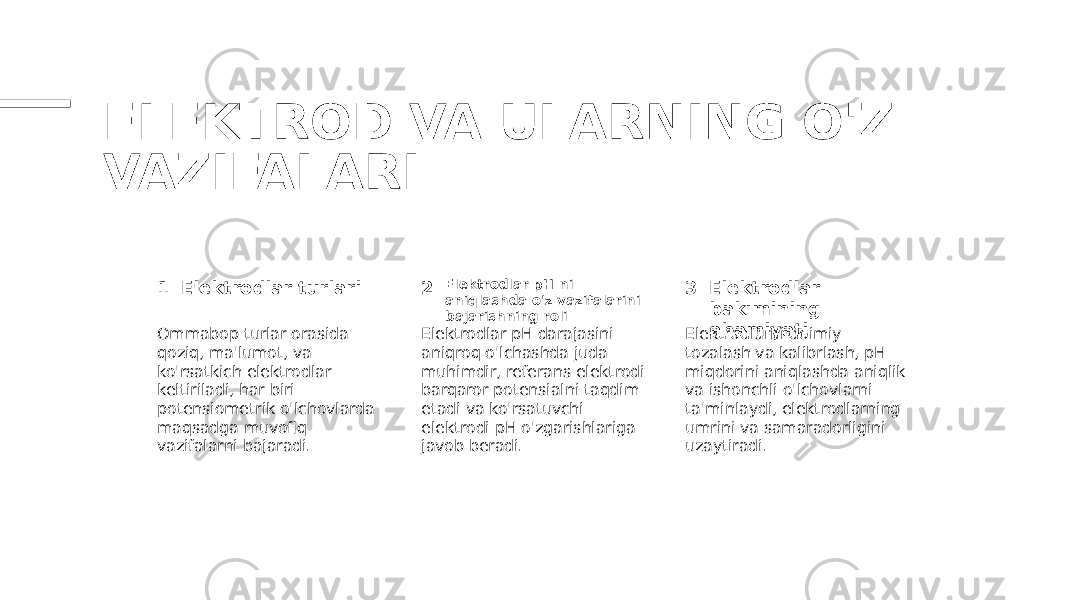 ELEKTROD VA ULARNING O&#39;Z VAZIFALARI 1 2 3Elektrodlar turlari Elektrodlar pH-ni aniqlashda o&#39;z vazifalarini bajarishning roli Elektrodlar bakımining ahamiyati Ommabop turlar orasida qoziq, ma&#39;lumot, va ko&#39;rsatkich elektrodlar keltiriladi, har biri potensiometrik o&#39;lchovlarda maqsadga muvofiq vazifalarni bajaradi. Elektrodlar pH darajasini aniqroq o&#39;lchashda juda muhimdir, referans elektrodi barqaror potensialni taqdim etadi va ko&#39;rsatuvchi elektrodi pH o&#39;zgarishlariga javob beradi. Elektrodlarni doimiy tozalash va kalibrlash, pH miqdorini aniqlashda aniqlik va ishonchli o&#39;lchovlarni ta&#39;minlaydi, elektrodlarning umrini va samaradorligini uzaytiradi. 