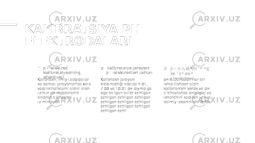 KALIBRATSIYA PH- ELEKTRODALARI 1 2 3pH elektrod kalibratsiyasining ahamiyati Kalibratsiya jarayoni pH-elektrodlari uchun pH elektrodining kalibrlash chastotasi Kalibrlash, ilmiy tadqiqotlar va sanoat jarayonlarida xato vaqtinchaliklarni oldini olish uchun pH miqdorlarini aniqroq o&#39;lchashni ta&#39;minlaydi. Kalibrlash jarayoni elektrodniği odatda 4.01, 7.00 va 10.01 pH qiymatga ega bo&#39;lgan bufer echilgan echilgan echilgan echilgan echilgan echilgan echilgan echilgan echilgan echilgan echilgan echil pH elektrodlari har bir ishlatilishdan oldin kalibrlanishi kerak va pH o&#39;lchovlarida aniqligini va ishonchini saqlash uchun doimiy tekshirilishi kerak. 