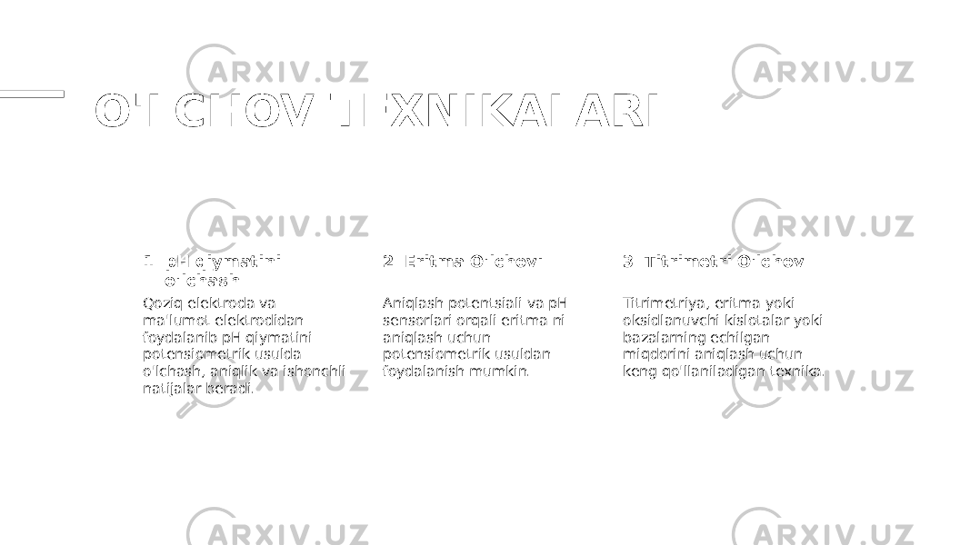 O&#39;LCHOV TEXNIKALARI 1 2 3pH qiymatini o&#39;lchash Eritma O&#39;lchovı Titrimetri O&#39;lchov Qoziq elektroda va ma&#39;lumot elektrodidan foydalanib pH qiymatini potensiometrik usulda o&#39;lchash, aniqlik va ishonchli natijalar beradi. Aniqlash potentsiali va pH sensorlari orqali eritma ni aniqlash uchun potensiometrik usuldan foydalanish mumkin. Titrimetriya, eritma yoki oksidlanuvchi kislotalar yoki bazalarning echilgan miqdorini aniqlash uchun keng qo&#39;llaniladigan texnika. 