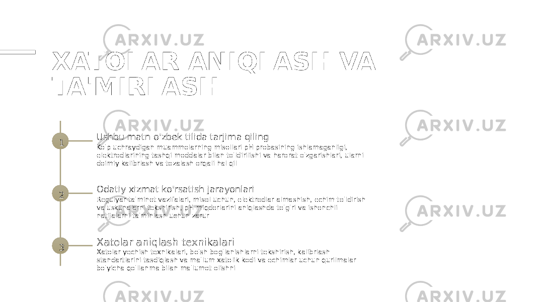 XATOLAR ANIQLASH VA TA&#39;MIRLASH 1 Ushbu matn o&#39;zbek tilida tarjima qiling Ko&#39;p uchraydigan muammolarning misollari pH probasining ishlamaganligi, elektrodlarining tashqi moddalar bilan to&#39;ldirilishi va harorat o&#39;zgarishlari, ularni doimiy kalibrlash va tozalash orqali hal qil 2 Odatiy xizmat ko&#39;rsatish jarayonlari Regulyar ta&#39;minot vazifalari, misol uchun, elektrodlar almashish, echim to&#39;ldirish va uskunalarni tekshirish, pH miqdorlarini aniqlashda to&#39;g&#39;ri va ishonchli natijalarni ta&#39;minlash uchun zarur 3 Xatolar aniqlash texnikalari Xatolar yechish texnikalari, bo&#39;sh bog&#39;lanishlarni tekshirish, kalibrlash standartlarini tasdiqlash va ma&#39;lum xatolik kodi va echimlar uchun qurilmalar bo&#39;yicha qo&#39;llanma bilan ma&#39;lumot olishni 