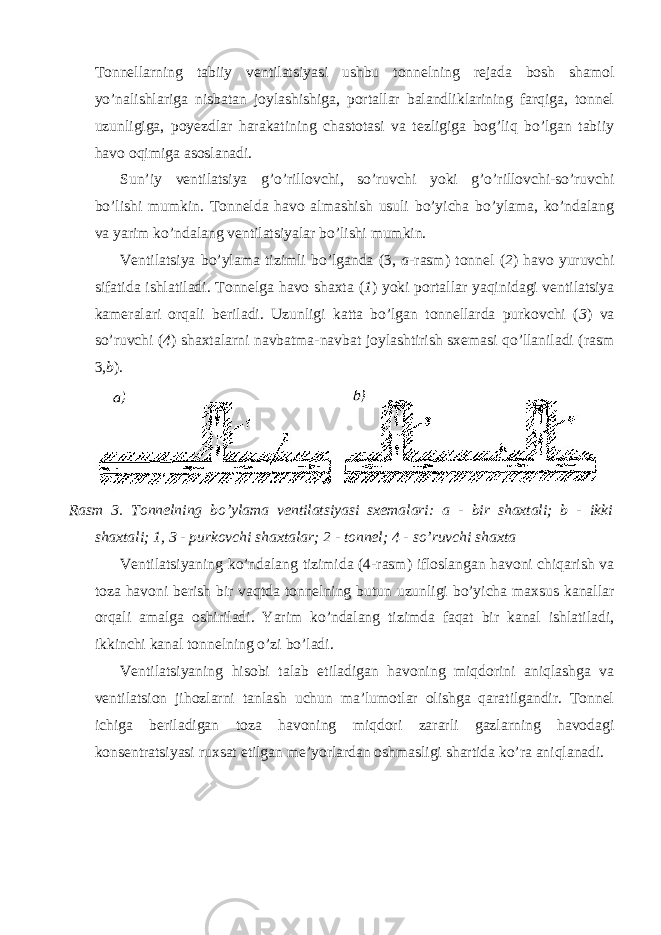 Tonnellarning tabiiy ventilatsiyasi ushbu tonnelning rejada bosh shamol yo’nalishlariga nisbatan joylashishiga, portallar balandliklarining farqiga, tonnel uzunligiga, poyezdlar harakatining chastotasi va tezligiga bog’liq bo’lgan tabiiy havo oqimiga asoslanadi. Sun’iy ventilatsiya g’o’rillovchi, so’ruvchi yoki g’o’rillovchi-so’ruvchi bo’lishi mumkin. Tonnelda havo almashish usuli bo’yicha bo’ylama, ko’ndalang va yarim ko’ndalang ventilatsiyalar bo’lishi mumkin. Ventilatsiya bo’ylama tizimli bo’lganda (3, a -rasm) tonnel ( 2 ) havo yuruvchi sifatida ishlatiladi. Tonnelga havo shaxta ( 1 ) yoki portallar yaqinidagi ventilatsiya kameralari orqali beriladi. Uzunligi katta bo’lgan tonnellarda purkovchi ( 3 ) va so’ruvchi ( 4 ) shaxtalarni navbatma-navbat joylashtirish sxemasi qo’llaniladi (rasm 3, b ). Rasm 3. Tonnelning bo’ylama ventilatsiyasi sxemalari: a - bir shaxtali; b - ikki shaxtali; 1, 3 - purkovchi shaxtalar; 2 - tonnel; 4 - so’ruvchi shaxta Ventilatsiyaning ko’ndalang tizimida (4-rasm) ifloslangan havoni chiqarish va toza havoni berish bir vaqtda tonnelning butun uzunligi bo’yicha maxsus kanallar orqali amalga oshiriladi. Yarim ko’ndalang tizimda faqat bir kanal ishlatiladi, ikkinchi kanal tonnelning o’zi bo’ladi. Ventilatsiyaning hisobi talab etiladigan havoning miqdorini aniqlashga va ventilatsion jihozlarni tanlash uchun ma’lumotlar olishga qaratilgandir. Tonnel ichiga beriladigan toza havoning miqdori zararli gazlarning havodagi konsentratsiyasi ruxsat etilgan me’yorlardan oshmasligi shartida ko’ra aniqlanadi. 