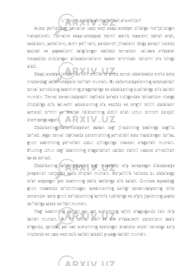 1. Tonnel obdelkasining ishlash sharoitlari Aloqa yo’llaridagi tonnellar uzoq vaqt ekspluatatsiya qilishga mo’ljallangan inshootlardir. Tonnellar ekspluatatsiyasi tizimli texnik nazoratni tashkil etish, obdelkani, portallarni, temir yo’l izini, yordamchi jihozlarni ishga yaroqli holatda saqlash va poyezdlarni belgilangan tezlikda tonneldan uzluksiz o’tkazish maqsadida aniqlangan shikastlanishlarni tezkor ta’mirlash ishlarini o’z ichiga oladi. Ekspluatatsiya jarayonida turli omillar ta’sirida tonnel obdelkasida ancha katta miqdordagi deformatsiyalar bo’lishi mumkin. Bu deformatsiyalarning kattalashishi tonnel ko’ndalang kesimining o’zgarishiga va obdelkaning buzilishiga olib kelishi mumkin. Tonnel konstruksiyasini loyihada ko’zda tutilgandek ishlashidan chetga chiqishiga olib keluvchi sabablarning o’z vaqtida va to’g’ri tahlili obdelkani samarali ta’miri va avariya holatlarining oldini olish uchun birinchi darajali ahamiyatga egadir. Obdelkaning deformatsiyalari asosan tog’ jinslarining bosimiga bog’liq bo’ladi. Agar tonnel loyihasida qatlamlarning yo’nalishi xato hisoblangan bo’lsa, grunt bosimining yo’nalishi qabul qilinganiga nisbatan o’zgarishi mumkin. Shuning uchun tog’ bosimining o’zgarishlari ustidan tizimli nazorat o’rnatilishi kerak bo’ladi. Obdelkaning deformatsiyalari tog’ massivida ro’y berayotgan dislokatsiya jarayonlari natijasida kelib chiqishi mumkin. Ko’pchilik hollarda bu obdelkaga ta’sir etayotgan yon bosimning oshib ketishiga olib keladi. Gumbaz tepasidagi grunt massivida to’ldirilmagan kavernlarning borligi konstruksiyaning ichki tomonidan katta grunt bo’laklarining ko’chib tushishiga va o’yiq joylarning paydo bo’lishiga sabab bo’lishi mumkin. Tog’ bosimining oshishi yer osti suvlarining rejimi o’zgarganda ham ro’y berishi mumkin. Bu hol tonnel suvli va suv o’tkazuvchi qatlamlarni kesib o’tganda, ayniqsa, yer osti suvlarining kavlangan shaxtalar orqali tonnelga ko’p miqdorda va uzoq vaqt oqib kelishi sababli yuzaga kelishi mumkin. 