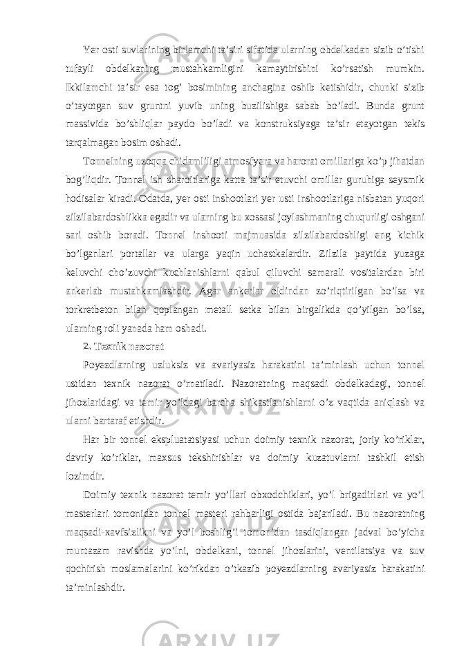 Yer osti suvlarining birlamchi ta’siri sifatida ularning obdelkadan sizib o’tishi tufayli obdelkaning mustahkamligini kamaytirishini ko’rsatish mumkin. Ikkilamchi ta’sir esa tog’ bosimining anchagina oshib ketishidir, chunki sizib o’tayotgan suv gruntni yuvib uning buzilishiga sabab bo’ladi. Bunda grunt massivida bo’shliqlar paydo bo’ladi va konstruksiyaga ta’sir etayotgan tekis tarqalmagan bosim oshadi. Tonnelning uzoqqa chidamliligi atmosfyera va harorat omillariga ko’p jihatdan bog’liqdir. Tonnel ish sharoitlariga katta ta’sir etuvchi omillar guruhiga seysmik hodisalar kiradi. Odatda, yer osti inshootlari yer usti inshootlariga nisbatan yuqori zilzilabardoshlikka egadir va ularning bu xossasi joylashmaning chuqurligi oshgani sari oshib boradi. Tonnel inshooti majmuasida zilzilabardoshligi eng kichik bo’lganlari portallar va ularga yaqin uchastkalardir. Zilzila paytida yuzaga keluvchi cho’zuvchi kuchlanishlarni qabul qiluvchi samarali vositalardan biri ankerlab mustahkamlashdir. Agar ankerlar oldindan zo’riqtirilgan bo’lsa va torkretbeton bilan qoplangan metall setka bilan birgalikda qo’yilgan bo’lsa, ularning roli yanada ham oshadi. 2. Texnik nazorat Poyezdlarning uzluksiz va avariyasiz harakatini ta’minlash uchun tonnel ustidan texnik nazorat o’rnatiladi. Nazoratning maqsadi obdelkadagi, tonnel jihozlaridagi va temir yo’ldagi barcha shikastlanishlarni o’z vaqtida aniqlash va ularni bartaraf etishdir. Har bir tonnel ekspluatatsiyasi uchun doimiy texnik nazorat, joriy ko’riklar, davriy ko’riklar, maxsus tekshirishlar va doimiy kuzatuvlarni tashkil etish lozimdir. Doimiy texnik nazorat temir yo’llari obxodchiklari, yo’l brigadirlari va yo’l masterlari tomonidan tonnel masteri rahbarligi ostida bajariladi. Bu nazoratning maqsadi-xavfsizlikni va yo’l boshlig’i tomonidan tasdiqlangan jadval bo’yicha muntazam ravishda yo’lni, obdelkani, tonnel jihozlarini, ventilatsiya va suv qochirish moslamalarini ko’rikdan o’tkazib poyezdlarning avariyasiz harakatini ta’minlashdir. 