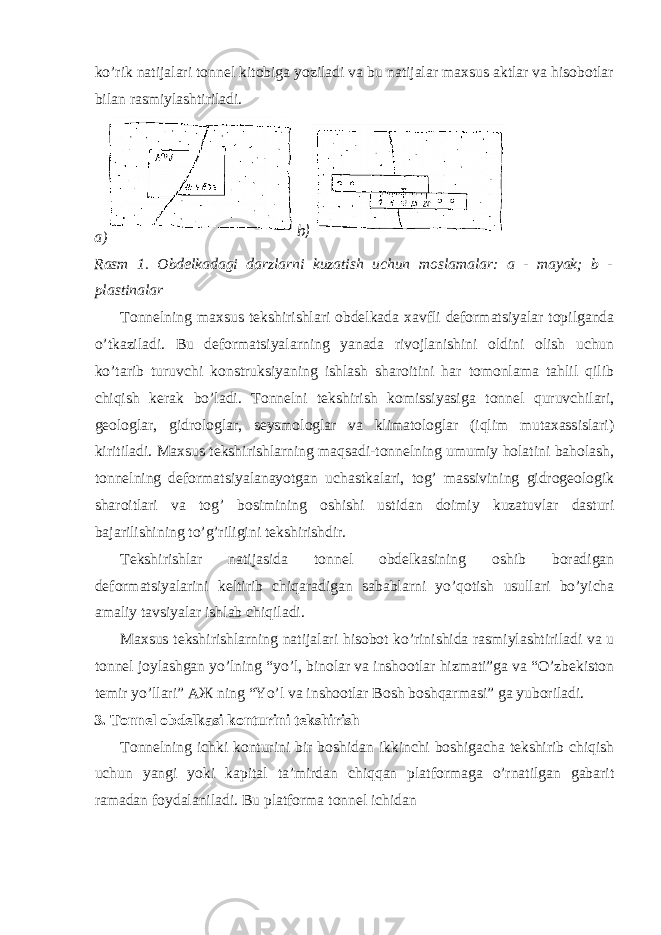 ko’rik natijalari tonnel kitobiga yoziladi va bu natijalar maxsus aktlar va hisobotlar bilan rasmiylashtiriladi. a) Rasm 1. Obdelkadagi darzlarni kuzatish uchun moslamalar: a - mayak; b - plastinalar Tonnelning maxsus tekshirishlari obdelkada xavfli deformatsiyalar topilganda o’tkaziladi. Bu deformatsiyalarning yanada rivojlanishini oldini olish uchun ko’tarib turuvchi konstruksiyaning ishlash sharoitini har tomonlama tahlil qilib chiqish kerak bo’ladi. Tonnelni tekshirish komissiyasiga tonnel quruvchilari, geologlar, gidrologlar, seysmologlar va klimatologlar (iqlim mutaxassislari) kiritiladi. Maxsus tekshirishlarning maqsadi-tonnelning umumiy holatini baholash, tonnelning deformatsiyalanayotgan uchastkalari, tog’ massivining gidrogeologik sharoitlari va tog’ bosimining oshishi ustidan doimiy kuzatuvlar dasturi bajarilishining to’g’riligini tekshirishdir. Tekshirishlar natijasida tonnel obdelkasining oshib boradigan deformatsiyalarini keltirib chiqaradigan sabablarni yo’qotish usullari bo’yicha amaliy tavsiyalar ishlab chiqiladi. Maxsus tekshirishlarning natijalari hisobot ko’rinishida rasmiylashtiriladi va u tonnel joylashgan yo’lning “yo’l, binolar va inshootlar hizmati”ga va “O’zbekiston temir yo’llari” АЖ ning “Yo’l va inshootlar Bosh boshqarmasi” ga yuboriladi. 3. Tonnel obdelkasi konturini tekshirish Tonnelning ichki konturini bir boshidan ikkinchi boshigacha tekshirib chiqish uchun yangi yoki kapital ta’mirdan chiqqan platformaga o’rnatilgan gabarit ramadan foydalaniladi. Bu platforma tonnel ichidan b) 