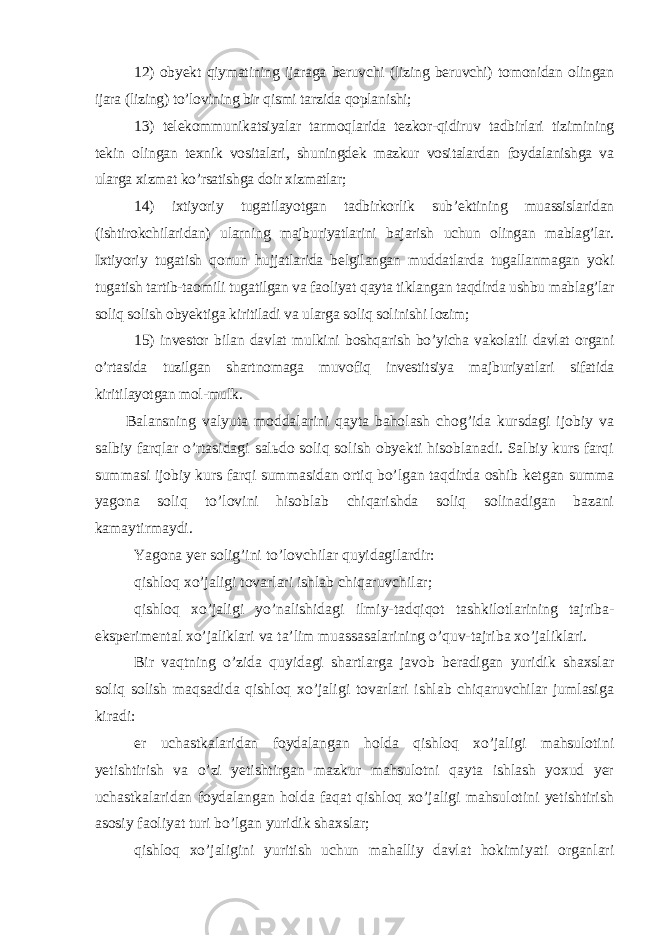 12) obyekt qiymatining ijaraga beruvchi (lizing beruvchi) tomonidan olingan ijara (lizing) to’lovining bir qismi tarzida qoplanishi; 13) telekommunikatsiyalar tarmoqlarida tezkor-qidiruv tadbirlari tizimining tekin olingan texnik vositalari, shuningdek mazkur vositalardan foydalanishga va ularga xizmat ko’rsatishga doir xizmatlar; 14) ixtiyoriy tugatilayotgan tadbirkorlik sub’ektining muassislaridan (ishtirokchilaridan) ularning majburiyatlarini bajarish uchun olingan mablag’lar. Ixtiyoriy tugatish qonun hujjatlarida belgilangan muddatlarda tugallanmagan yoki tugatish tartib-taomili tugatilgan va faoliyat qayta tiklangan taqdirda ushbu mablag’lar soliq solish obyektiga kiritiladi va ularga soliq solinishi lozim; 15) investor bilan davlat mulkini boshqarish bo’yicha vakolatli davlat organi o’rtasida tuzilgan shartnomaga muvofiq investitsiya majburiyatlari sifatida kiritilayotgan mol-mulk. Balansning valyuta moddalarini qayta baholash chog’ida kursdagi ijobiy va salbiy farqlar o’rtasidagi salьdo soliq solish obyekti hisoblanadi. Salbiy kurs farqi summasi ijobiy kurs farqi summasidan ortiq bo’lgan taqdirda oshib ketgan summa yagona soliq to’lovini hisoblab chiqarishda soliq solinadigan bazani kamaytirmaydi. Yagona yer solig’ini to’lovchilar quyidagilardir: qishloq xo’jaligi tovarlari ishlab chiqaruvchilar; qishloq xo’jaligi yo’nalishidagi ilmiy-tadqiqot tashkilotlarining tajriba- eksperimental xo’jaliklari va ta’lim muassasalarining o’quv-tajriba xo’jaliklari. Bir vaqtning o’zida quyidagi shartlarga javob beradigan yuridik shaxslar soliq solish maqsadida qishloq xo’jaligi tovarlari ishlab chiqaruvchilar jumlasiga kiradi: er uchastkalaridan foydalangan holda qishloq xo’jaligi mahsulotini yetishtirish va o’zi yetishtirgan mazkur mahsulotni qayta ishlash yoxud yer uchastkalaridan foydalangan holda faqat qishloq xo’jaligi mahsulotini yetishtirish asosiy faoliyat turi bo’lgan yuridik shaxslar; qishloq xo’jaligini yuritish uchun mahalliy davlat hokimiyati organlari 