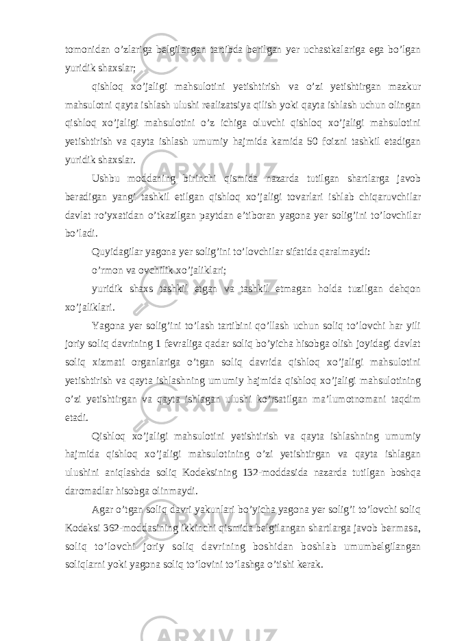 tomonidan o’zlariga belgilangan tartibda berilgan yer uchastkalariga ega bo’lgan yuridik shaxslar; qishloq xo’jaligi mahsulotini yetishtirish va o’zi yetishtirgan mazkur mahsulotni qayta ishlash ulushi realizatsiya qilish yoki qayta ishlash uchun olingan qishloq xo’jaligi mahsulotini o’z ichiga oluvchi qishloq xo’jaligi mahsulotini yetishtirish va qayta ishlash umumiy hajmida kamida 50 foizni tashkil etadigan yuridik shaxslar. Ushbu moddaning birinchi qismida nazarda tutilgan shartlarga javob beradigan yangi tashkil etilgan qishloq xo’jaligi tovarlari ishlab chiqaruvchilar davlat ro’yxatidan o’tkazilgan paytdan e’tiboran yagona yer solig’ini to’lovchilar bo’ladi. Quyidagilar yagona yer solig’ini to’lovchilar sifatida qaralmaydi: o’rmon va ovchilik xo’jaliklari; yuridik shaxs tashkil etgan va tashkil etmagan holda tuzilgan dehqon xo’jaliklari. Yagona yer solig’ini to’lash tartibini qo’llash uchun soliq to’lovchi har yili joriy soliq davrining 1 fevraliga qadar soliq bo’yicha hisobga olish joyidagi davlat soliq xizmati organlariga o’tgan soliq davrida qishloq xo’jaligi mahsulotini yetishtirish va qayta ishlashning umumiy hajmida qishloq xo’jaligi mahsulotining o’zi yetishtirgan va qayta ishlagan ulushi ko’rsatilgan ma’lumotnomani taqdim etadi. Qishloq xo’jaligi mahsulotini yetishtirish va qayta ishlashning umumiy hajmida qishloq xo’jaligi mahsulotining o’zi yetishtirgan va qayta ishlagan ulushini aniqlashda soliq Kodeksining 132-moddasida nazarda tutilgan boshqa daromadlar hisobga olinmaydi. Agar o’tgan soliq davri yakunlari bo’yicha yagona yer solig’i to’lovchi soliq Kodeksi 362-moddasining ikkinchi qismida belgilangan shartlarga javob bermasa, soliq to’lovchi joriy soliq davrining boshidan boshlab umumbelgilangan soliqlarni yoki yagona soliq to’lovini to’lashga o’tishi kerak. 