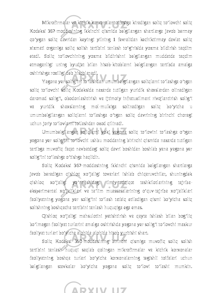 Mikrofirmalar va kichik korxonalar toifasiga kiradigan soliq to’lovchi soliq Kodeksi 362-moddasining ikkinchi qismida belgilangan shartlarga javob bermay qo’ygan soliq davridan keyingi yilning 1 fevralidan kechiktirmay davlat soliq xizmati organiga soliq solish tartibini tanlash to’g’risida yozma bildirish taqdim etadi. Soliq to’lovchining yozma bildirishni belgilangan muddatda taqdim etmaganligi uning byudjet bilan hisob-kitoblarni belgilangan tartibda amalga oshirishga roziligi deb hisoblanadi. Yagona yer solig’ini to’lashdan umumbelgilangan soliqlarni to’lashga o’tgan soliq to’lovchi soliq Kodeksida nazarda tutilgan yuridik shaxslardan olinadigan daromad solig’i, obodonlashtirish va ijtimoiy infratuzilmani rivojlantirish solig’i va yuridik shaxslarning mol-mulkiga solinadigan soliq bo’yicha u umumbelgilangan soliqlarni to’lashga o’tgan soliq davrining birinchi choragi uchun joriy to’lovlarni to’lashdan ozod qilinadi. Umumbelgilangan soliqlarni yoki yagona soliq to’lovini to’lashga o’tgan yagona yer solig’ini to’lovchi ushbu moddaning birinchi qismida nazarda tutilgan tartibga muvofiq faqat navbatdagi soliq davri boshidan boshlab yana yagona yer solig’ini to’lashga o’tishga haqlidir. Soliq Kodeksi 362-moddasining ikkinchi qismida belgilangan shartlarga javob beradigan qishloq xo’jaligi tovarlari ishlab chiqaruvchilar, shuningdek qishloq xo’jaligi yo’nalishidagi ilmiy-tadqiqot tashkilotlarining tajriba- eksperimental xo’jaliklari va ta’lim muassasalarining o’quv-tajriba xo’jaliklari faoliyatning yagona yer solig’ini to’lash tatbiq etiladigan qismi bo’yicha soliq solishning boshqacha tartibini tanlash huquqiga ega emas. Qishloq xo’jaligi mahsulotini yetishtirish va qayta ishlash bilan bog’liq bo’lmagan faoliyat turlarini amalga oshirishda yagona yer solig’i to’lovchi mazkur faoliyat turlari bo’yicha alohida-alohida hisob yuritishi shart. Soliq Kodeksi 350-moddasining birinchi qismiga muvofiq soliq solish tartibini tanlash huquqi saqlab qolingan mikrofirmalar va kichik korxonalar faoliyatning boshqa turlari bo’yicha korxonalarning tegishli toifalari uchun belgilangan stavkalar bo’yicha yagona soliq to’lovi to’lashi mumkin. 