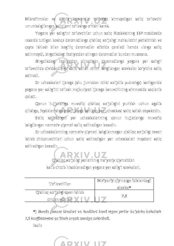 Mikrofirmalar va kichik korxonalar toifasiga kirmaydigan soliq to’lovchi umumbelgilangan soliqlarni to’lashga o’tishi kerak. Yagona yer solig’ini to’lovchilar uchun soliq Kodeksining 132-moddasida nazarda tutilgan boshqa daromadlarga qishloq xo’jaligi mahsulotini yetishtirish va qayta ishlash bilan bog’liq daromadlar sifatida qaraladi hamda ularga soliq solinmaydi, birgalikdagi faoliyatdan olingan daromadlar bundan mustasno. Birgalikdagi faoliyatdan olinadigan daromadlarga yagona yer solig’i to’lovchida dividendlarga soliq solish uchun belgilangan stavkalar bo’yicha soliq solinadi. Er uchastkalari ijaraga (shu jumladan ichki xo’jalik pudratiga) berilganida yagona yer solig’ini to’lash majburiyati ijaraga beruvchining zimmasida saqlanib qoladi. Qonun hujjatlariga muvofiq qishloq xo’jaligini yuritish uchun egalik qilishga, foydalanishga yoki ijaraga berilgan yer uchastkasi soliq solish obyektidir. Soliq solinadigan yer uchastkalarining qonun hujjatlariga muvofiq belgilangan normativ qiymati soliq solinadigan bazadir. Er uchastkalarining normativ qiymati belgilanmagan qishloq xo’jaligi tovari ishlab chiqaruvchilari uchun soliq solinadigan yer uchastkalari maydoni soliq solinadigan bazadir. Qishloq xo’jaligi yerlarining me’yoriy qiymatidan kelib chiqib hisoblanadigan yagona yer solig’i stavkalari. To’lovchilar Me’yoriy qiymatga foizlardagi stavka* Qishloq xo’jaligi tovar ishlab chiqaruvchilari 2,8 *) Bunda jamoat binolari va hovlilari band etgan yerlar bo’yicha baholash 2,0 koeffitsientini qo’llash orqali amalga oshiriladi. Izoh: 