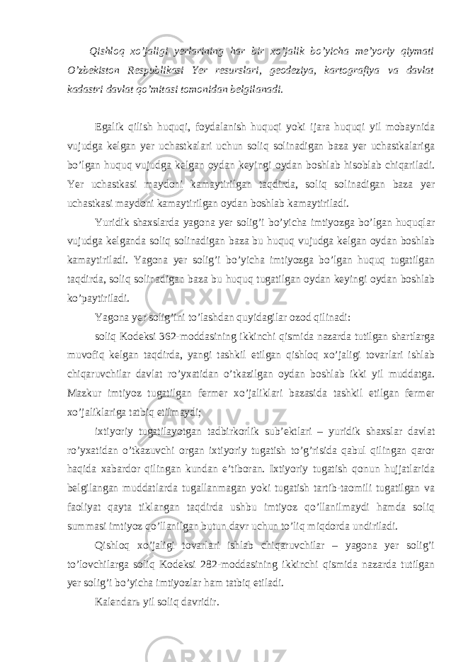 Qishloq xo’jaligi yerlarining har bir xo’jalik bo’yicha me’yoriy qiymati O’zbekiston Respublikasi Yer resurslari, geodeziya, kartografiya va davlat kadastri davlat qo’mitasi tomonidan belgilanadi. Egalik qilish huquqi, foydalanish huquqi yoki ijara huquqi yil mobaynida vujudga kelgan yer uchastkalari uchun soliq solinadigan baza yer uchastkalariga bo’lgan huquq vujudga kelgan oydan keyingi oydan boshlab hisoblab chiqariladi. Yer uchastkasi maydoni kamaytirilgan taqdirda, soliq solinadigan baza yer uchastkasi maydoni kamaytirilgan oydan boshlab kamaytiriladi. Yuridik shaxslarda yagona yer solig’i bo’yicha imtiyozga bo’lgan huquqlar vujudga kelganda soliq solinadigan baza bu huquq vujudga kelgan oydan boshlab kamaytiriladi. Yagona yer solig’i bo’yicha imtiyozga bo’lgan huquq tugatilgan taqdirda, soliq solinadigan baza bu huquq tugatilgan oydan keyingi oydan boshlab ko’paytiriladi. Yagona yer solig’ini to’lashdan quyidagilar ozod qilinadi: soliq Kodeksi 362-moddasining ikkinchi qismida nazarda tutilgan shartlarga muvofiq kelgan taqdirda, yangi tashkil etilgan qishloq xo’jaligi tovarlari ishlab chiqaruvchilar davlat ro’yxatidan o’tkazilgan oydan boshlab ikki yil muddatga. Mazkur imtiyoz tugatilgan fermer xo’jaliklari bazasida tashkil etilgan fermer xo’jaliklariga tatbiq etilmaydi; ixtiyoriy tugatilayotgan tadbirkorlik sub’ektlari – yuridik shaxslar davlat ro’yxatidan o’tkazuvchi organ ixtiyoriy tugatish to’g’risida qabul qilingan qaror haqida xabardor qilingan kundan e’tiboran. Ixtiyoriy tugatish qonun hujjatlarida belgilangan muddatlarda tugallanmagan yoki tugatish tartib-taomili tugatilgan va faoliyat qayta tiklangan taqdirda ushbu imtiyoz qo’llanilmaydi hamda soliq summasi imtiyoz qo’llanilgan butun davr uchun to’liq miqdorda undiriladi. Qishloq xo’jaligi tovarlari ishlab chiqaruvchilar – yagona yer solig’i to’lovchilarga soliq Kodeksi 282-moddasining ikkinchi qismida nazarda tutilgan yer solig’i bo’yicha imtiyozlar ham tatbiq etiladi. Kalendarь yil soliq davridir. 