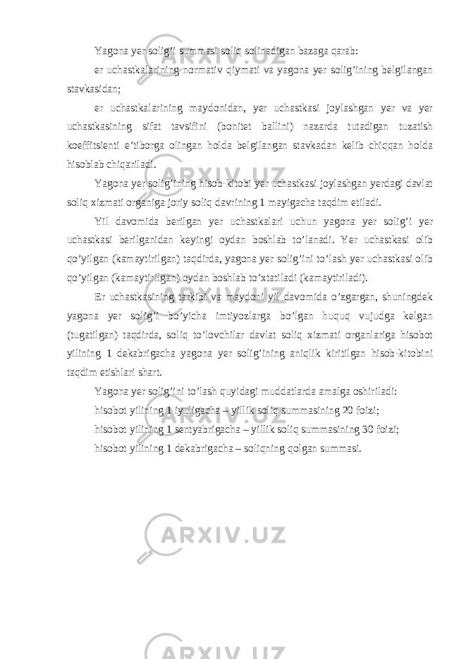 Yagona yer solig’i summasi soliq solinadigan bazaga qarab: er uchastkalarining normativ qiymati va yagona yer solig’ining belgilangan stavkasidan; er uchastkalarining maydonidan, yer uchastkasi joylashgan yer va yer uchastkasining sifat tavsifini (bonitet ballini) nazarda tutadigan tuzatish koeffitsienti e’tiborga olingan holda belgilangan stavkadan kelib chiqqan holda hisoblab chiqariladi. Yagona yer solig’ining hisob-kitobi yer uchastkasi joylashgan yerdagi davlat soliq xizmati organiga joriy soliq davrining 1 mayigacha taqdim etiladi. Yil davomida berilgan yer uchastkalari uchun yagona yer solig’i yer uchastkasi berilganidan keyingi oydan boshlab to’lanadi. Yer uchastkasi olib qo’yilgan (kamaytirilgan) taqdirda, yagona yer solig’ini to’lash yer uchastkasi olib qo’yilgan (kamaytirilgan) oydan boshlab to’xtatiladi (kamaytiriladi). Er uchastkasining tarkibi va maydoni yil davomida o’zgargan, shuningdek yagona yer solig’i bo’yicha imtiyozlarga bo’lgan huquq vujudga kelgan (tugatilgan) taqdirda, soliq to’lovchilar davlat soliq xizmati organlariga hisobot yilining 1 dekabrigacha yagona yer solig’ining aniqlik kiritilgan hisob-kitobini taqdim etishlari shart. Yagona yer solig’ini to’lash quyidagi muddatlarda amalga oshiriladi: hisobot yilining 1 iyuligacha – yillik soliq summasining 20 foizi; hisobot yilining 1 sentyabrigacha – yillik soliq summasining 30 foizi; hisobot yilining 1 dekabrigacha – soliqning qolgan summasi. 