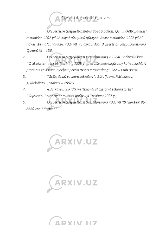 Foydalanilgan adabiyotlar: 1. O‘zbekiston Respublikasining Soliq Kodeksi. Qonunchilik palatasi tomonidan 2007 yil 23 noyabrda qabul qilingan. Senat tomonidan 2007 yil 30 noyabrda ma’qullangan. 2007 yil 25 dekabrdagi O’zbekiston Respublikasining Qonuni № – 136. 2. O‘zbekiston Respublikasi Prezidentining 2007yil 12 dekabrdagi “O‘zbekiston respublikasining 2008 yilgi asosiy makroiqtisodiy ko‘rsatkichlari prognozi va davlat byudjeti parametrlari to‘grisida”gi 744 – sonli qarori. 3. “Soliq tizimi va munosabatlari”. Z.Xo’jaeva, R.Hakimov, A.Abdullaev. Toshkent – 2007 y. 4. A.Jo’rayev. Yuridik va jismoniy shaxslarni soliqqa tortish. “Oqituvchi ”nashriyiot-matbaa ijodiy uyi Toshkent-2007 y. 5. O’zbekiston Respublikasi Prezidentining 2005 yil 20 iyundagi PF- 3620-sonli Farmoni. 