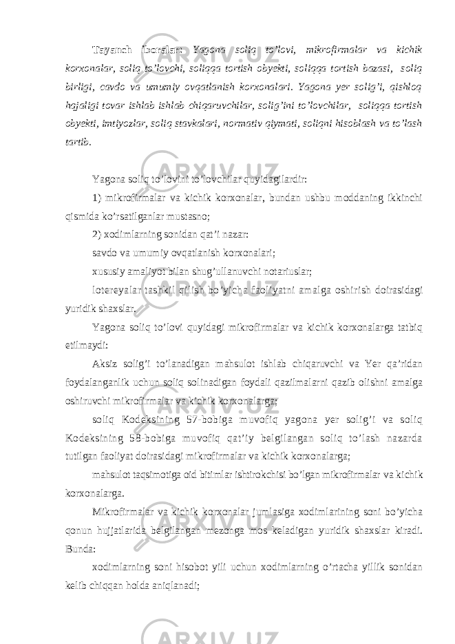 Tayanch iboralar: Yagona soliq to’lovi, m ikrofirmalar va kichik korxonalar, soliq to’lovchi, soliqqa tortish obyekti, soliqqa tortish bazasi , soliq birligi, cavdo va umumiy ovqatlanish korxonalari. Yagona yer solig’i, qishloq hqjaligi tovar ishlab ishlab chiqaruvchilar, solig’ini to’lovchilar, soliqqa tortish obyekti, imtiyozlar, soliq stavkalari, normativ qiymati , soli q ni hisoblash va to’lash tartib . Yagona soliq to’lovini to’lovchilar quyidagilardir: 1) mikrofirmalar va kichik korxonalar, bundan ushbu moddaning ikkinchi qismida ko’rsatilganlar mustasno; 2) xodimlarning sonidan qat’i nazar: savdo va umumiy ovqatlanish korxonalari; xususiy amaliyot bilan shug’ullanuvchi notariuslar; lotereyalar tashkil qilish bo’yicha faoliyatni amalga oshirish doirasidagi yuridik shaxslar. Yagona soliq to’lovi quyidagi mikrofirmalar va kichik korxonalarga tatbiq etilmaydi: Aksiz solig’i to’lanadigan mahsulot ishlab chiqaruvchi va Yer qa’ridan foydalanganlik uchun soliq solinadigan foydali qazilmalarni qazib olishni amalga oshiruvchi mikrofirmalar va kichik korxonalarga; soliq Kodeksining 57-bobiga muvofiq yagona yer solig’i va soliq Kodeksining 58-bobiga muvofiq qat’iy belgilangan soliq to’lash nazarda tutilgan faoliyat doirasidagi mikrofirmalar va kichik korxonalarga; mahsulot taqsimotiga oid bitimlar ishtirokchisi bo’lgan mikrofirmalar va kichik korxonalarga. Mikrofirmalar va kichik korxonalar jumlasiga xodimlarining soni bo’yicha qonun hujjatlarida belgilangan mezonga mos keladigan yuridik shaxslar kiradi. Bunda: xodimlarning soni hisobot yili uchun xodimlarning o’rtacha yillik sonidan kelib chiqqan holda aniqlanadi; 