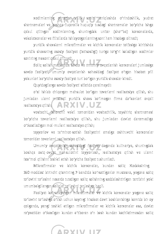 xodimlarning o’rtacha yillik sonini aniqlashda o’rindoshlik, pudrat shartnomalari va boshqa fuqarolik-huquqiy tusdagi shartnomalar bo’yicha ishga qabul qilingan xodimlarning, shuningdek unitar (sho’’ba) korxonalarda, vakolatxonalar va filiallarda ishlayotganlarning soni ham hisobga olinadi; yuridik shaxslarni mikrofirmalar va kichik korxonalar toifasiga kiritishda yuridik shaxsning asosiy faoliyat (ixtisosligi) turiga to’g’ri keladigan xodimlar sonining mezoni qabul qilinadi. Soliq solish maqsadida savdo va umumiy ovqatlanish korxonalari jumlasiga savdo faoliyati, umumiy ovqatlanish sohasidagi faoliyat o’tgan hisobot yili yakunlari bo’yicha asosiy faoliyat turi bo’lgan yuridik shaxslar kiradi. Quyidagilarga savdo faoliyati sifatida qaralmaydi: o’zi ishlab chiqargan mahsulot bo’lgan tovarlarni realizatsiya qilish, shu jumladan ularni mustaqil yuridik shaxs bo’lmagan firma do’konlari orqali realizatsiya qilish; vositachi, ishonchli vakil tomonidan vositachilik, topshiriq shartnomasi bo’yicha tovarlarni realizatsiya qilish, shu jumladan davlat daromadiga o’tkaziladigan mol-mulkni realizatsiya qilish; tayyorlov va ta’minot-sotish faoliyatini amalga oshiruvchi korxonalar tomonidan tovarlarni realizatsiya qilish. Umumiy ovqatlanish sohasidagi faoliyat deganda kulinariya, shuningdek boshqa oziq-ovqat mahsulotini tayyorlash, realizatsiya qilish va ularni iste’mol qilishni tashkil etish bo’yicha faoliyat tushuniladi. Mikrofirmalar va kichik korxonalar, bundan soliq Kodeksining 350-moddasi birinchi qismining 2-bandida ko’rsatilganlar mustasno, yagona soliq to’lovini to’lashni nazarda tutadigan soliq solishning soddalashtirilgan tartibini yoki umumbelgilangan soliqlar to’lashni tanlashga haqli. Faoliyat ko’rsatayotgan mikrofirmalar va kichik korxonalar yagona soliq to’lovini to’lashga o’tish uchun keyingi hisobot davri boshlanishiga kamida bir oy qolganda, yangi tashkil etilgan mikrofirmalar va kichik korxonalar esa, davlat ro’yxatidan o’tkazilgan kundan e’tiboran o’n besh kundan kechiktirmasdan soliq 