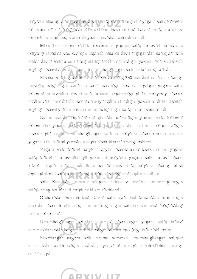 bo’yicha hisobga olish joyidagi davlat soliq xizmati organini yagona soliq to’lovini to’lashga o’tishi to’g’risida O’zbekiston Respublikasi Davlat soliq qo’mitasi tomonidan belgilangan shaklda yozma ravishda xabardor etadi. Mikrofirmalar va kichik korxonalar yagona soliq to’lovini to’lashdan ixtiyoriy ravishda voz kechgan taqdirda hisobot davri tugaganidan so’ng o’n kun ichida davlat soliq xizmati organlariga taqdim qilinadigan yozma bildirish asosida keyingi hisobot davridan boshlab umumbelgilangan soliqlar to’lashga o’tadi. Hisobot yili tugashi bilan soliq Kodeksining 350-moddasi uchinchi qismiga muvofiq belgilangan xodimlar soni mezoniga mos kelmaydigan yagona soliq to’lovini to’lovchilar davlat soliq xizmati organlariga yillik moliyaviy hisobot taqdim etish muddatidan kechiktirmay taqdim etiladigan yozma bildirish asosida keyingi hisobot yilidan boshlab umumbelgilangan soliqlar to’lashga o’tadi. Ushbu moddaning to’rtinchi qismida ko’rsatilgan yagona soliq to’lovini to’lovchilar yagona soliq to’lovini to’lash huquqidan mahrum bo’lgan o’tgan hisobot yili uchun umumbelgilangan soliqlar bo’yicha hisob-kitoblar asosida yagona soliq to’lovi yuzasidan qayta hisob-kitobni amalga oshiradi. Yagona soliq to’lovi bo’yicha qayta hisob-kitob o’tkazish uchun yagona soliq to’lovini to’lovchilar yil yakunlari bo’yicha yagona soliq to’lovi hisob- kitobini taqdim etish muddatidan kechiktirmay soliq bo’yicha hisobga olish joyidagi davlat soliq xizmati organlariga quyidagilarni taqdim etadilar: soliq Kodeksida nazarda tutilgan shaklda va tartibda umumbelgilangan soliqlarning har bir turi bo’yicha hisob-kitoblarni; O’zbekiston Respublikasi Davlat soliq qo’mitasi tomonidan belgilangan shaklda hisoblab chiqarilgan umumbelgilangan soliqlar summasi to’g’risidagi ma’lumotnomani. Umumbelgilangan soliqlar summasi hisoblangan yagona soliq to’lovi summasidan oshib ketgan taqdirda oshgan summa byudjetga to’lanishi lozim. Hisoblangan yagona soliq to’lovi summasi umumbelgilangan soliqlar summasidan oshib ketgan taqdirda, byudjet bilan qayta hisob-kitoblar amalga oshirilmaydi. 