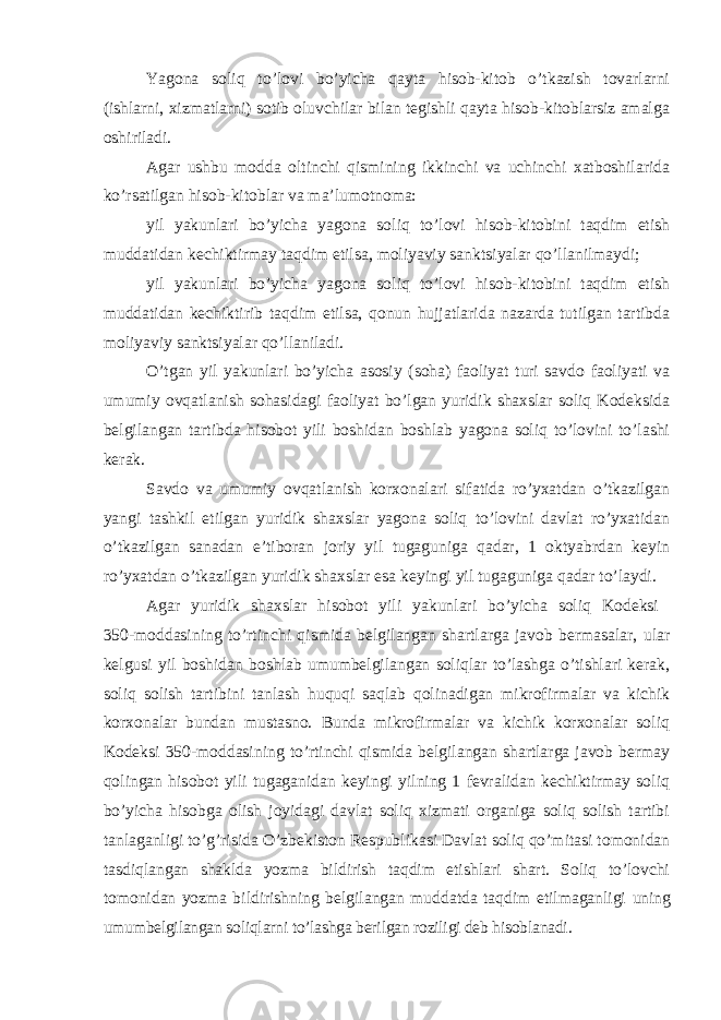 Yagona soliq to’lovi bo’yicha qayta hisob-kitob o’tkazish tovarlarni (ishlarni, xizmatlarni) sotib oluvchilar bilan tegishli qayta hisob-kitoblarsiz amalga oshiriladi. Agar ushbu modda oltinchi qismining ikkinchi va uchinchi xatboshilarida ko’rsatilgan hisob-kitoblar va ma’lumotnoma: yil yakunlari bo’yicha yagona soliq to’lovi hisob-kitobini taqdim etish muddatidan kechiktirmay taqdim etilsa, moliyaviy sanktsiyalar qo’llanilmaydi; yil yakunlari bo’yicha yagona soliq to’lovi hisob-kitobini taqdim etish muddatidan kechiktirib taqdim etilsa, qonun hujjatlarida nazarda tutilgan tartibda moliyaviy sanktsiyalar qo’llaniladi. O’tgan yil yakunlari bo’yicha asosiy (soha) faoliyat turi savdo faoliyati va umumiy ovqatlanish sohasidagi faoliyat bo’lgan yuridik shaxslar soliq Kodeksida belgilangan tartibda hisobot yili boshidan boshlab yagona soliq to’lovini to’lashi kerak. Savdo va umumiy ovqatlanish korxonalari sifatida ro’yxatdan o’tkazilgan yangi tashkil etilgan yuridik shaxslar yagona soliq to’lovini davlat ro’yxatidan o’tkazilgan sanadan e’tiboran joriy yil tugaguniga qadar, 1 oktyabrdan keyin ro’yxatdan o’tkazilgan yuridik shaxslar esa keyingi yil tugaguniga qadar to’laydi. Agar yuridik shaxslar hisobot yili yakunlari bo’yicha soliq Kodeksi 350-moddasining to’rtinchi qismida belgilangan shartlarga javob bermasalar, ular kelgusi yil boshidan boshlab umumbelgilangan soliqlar to’lashga o’tishlari kerak, soliq solish tartibini tanlash huquqi saqlab qolinadigan mikrofirmalar va kichik korxonalar bundan mustasno. Bunda mikrofirmalar va kichik korxonalar soliq Kodeksi 350-moddasining to’rtinchi qismida belgilangan shartlarga javob bermay qolingan hisobot yili tugaganidan keyingi yilning 1 fevralidan kechiktirmay soliq bo’yicha hisobga olish joyidagi davlat soliq xizmati organiga soliq solish tartibi tanlaganligi to’g’risida O’zbekiston Respublikasi Davlat soliq qo’mitasi tomonidan tasdiqlangan shaklda yozma bildirish taqdim etishlari shart. Soliq to’lovchi tomonidan yozma bildirishning belgilangan muddatda taqdim etilmaganligi uning umumbelgilangan soliqlarni to’lashga berilgan roziligi deb hisoblanadi. 