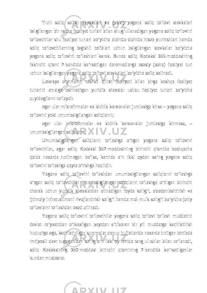 Turli soliq solish obyektlari va (yoki) yagona soliq to’lovi stavkalari belgilangan bir necha faoliyat turlari bilan shug’ullanadigan yagona soliq to’lovini to’lovchilar shu faoliyat turlari bo’yicha alohida-alohida hisob yuritishlari hamda soliq to’lovchilarning tegishli toifalari uchun belgilangan stavkalar bo’yicha yagona soliq to’lovini to’lashlari kerak. Bunda soliq Kodeksi 355-moddasining ikkinchi qismi 2-bandida ko’rsatilgan daromadlarga asosiy (soha) faoliyat turi uchun belgilangan yagona soliq to’lovi stavkalari bo’yicha soliq solinadi. Lotereya o’yinlarini tashkil qilish faoliyati bilan birga boshqa faoliyat turlarini amalga oshiradigan yuridik shaxslar ushbu faoliyat turlari bo’yicha quyidagilarni to’laydi: agar ular mikrofirmalar va kichik korxonalar jumlasiga kirsa – yagona soliq to’lovini yoki umumbelgilangan soliqlarni; agar ular mikrofirmalar va kichik korxonalar jumlasiga kirmasa, – umumbelgilangan soliqlarni. Umumbelgilangan soliqlarni to’lashga o’tgan yagona soliq to’lovini to’lovchilar, agar soliq Kodeksi 352-moddasining birinchi qismida boshqacha qoida nazarda tutilmagan bo’lsa, kamida o’n ikki oydan so’ng yagona soliq to’lovini to’lashga qayta o’tishga haqlidir. Yagona soliq to’lovini to’lashdan umumbelgilangan soliqlarni to’lashga o’tgan soliq to’lovchilar umumbelgilangan soliqlarni to’lashga o’tilgan birinchi chorak uchun yuridik shaxslardan olinadigan foyda solig’i, obodonlashtirish va ijtimoiy infratuzilmani rivojlantirish solig’i hamda mol-mulk solig’i bo’yicha joriy to’lovlarni to’lashdan ozod qilinadi. Yagona soliq to’lovini to’lovchilar yagona soliq to’lovi to’lash muddatini davlat ro’yxatidan o’tkazilgan paytdan e’tiboran bir yil muddatga kechiktirish huquqiga ega, kechiktirilgan summalar qonun hujjatlarida nazarda tutilgan tartibda imtiyozli davr tugaganidan so’ng o’n ikki oy ichida teng ulushlar bilan to’lanadi, soliq Kodeksining 350-moddasi birinchi qismining 2-bandida ko’rsatilganlar bundan mustasno. 