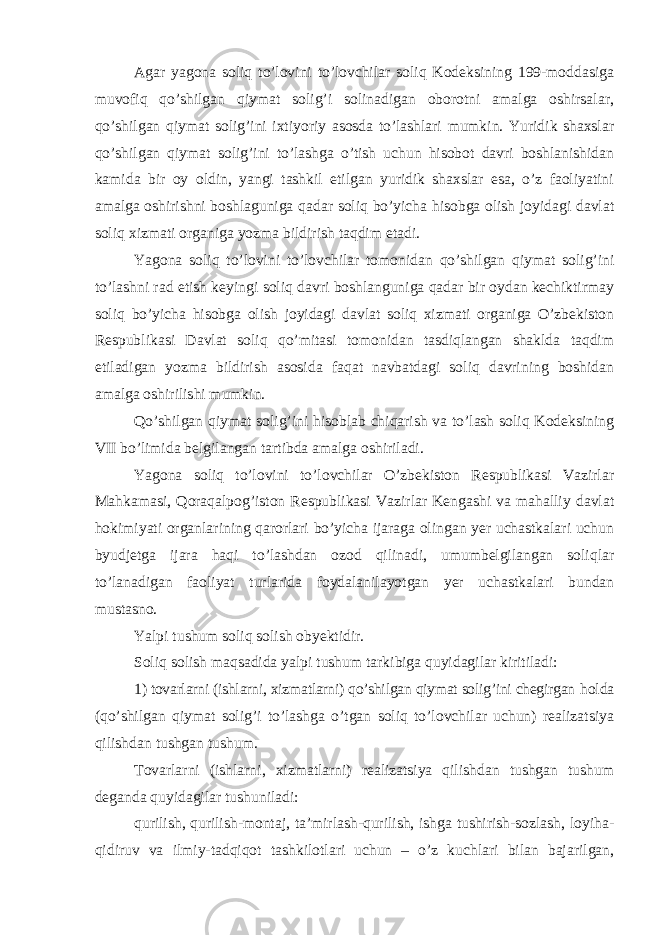 Agar yagona soliq to’lovini to’lovchilar soliq Kodeksining 199-moddasiga muvofiq qo’shilgan qiymat solig’i solinadigan oborotni amalga oshirsalar, qo’shilgan qiymat solig’ini ixtiyoriy asosda to’lashlari mumkin. Yuridik shaxslar qo’shilgan qiymat solig’ini to’lashga o’tish uchun hisobot davri boshlanishidan kamida bir oy oldin, yangi tashkil etilgan yuridik shaxslar esa, o’z faoliyatini amalga oshirishni boshlaguniga qadar soliq bo’yicha hisobga olish joyidagi davlat soliq xizmati organiga yozma bildirish taqdim etadi. Yagona soliq to’lovini to’lovchilar tomonidan qo’shilgan qiymat solig’ini to’lashni rad etish keyingi soliq davri boshlanguniga qadar bir oydan kechiktirmay soliq bo’yicha hisobga olish joyidagi davlat soliq xizmati organiga O’zbekiston Respublikasi Davlat soliq qo’mitasi tomonidan tasdiqlangan shaklda taqdim etiladigan yozma bildirish asosida faqat navbatdagi soliq davrining boshidan amalga oshirilishi mumkin. Qo’shilgan qiymat solig’ini hisoblab chiqarish va to’lash soliq Kodeksining VII bo’limida belgilangan tartibda amalga oshiriladi. Yagona soliq to’lovini to’lovchilar O’zbekiston Respublikasi Vazirlar Mahkamasi, Qoraqalpog’iston Respublikasi Vazirlar Kengashi va mahalliy davlat hokimiyati organlarining qarorlari bo’yicha ijaraga olingan yer uchastkalari uchun byudjetga ijara haqi to’lashdan ozod qilinadi, umumbelgilangan soliqlar to’lanadigan faoliyat turlarida foydalanilayotgan yer uchastkalari bundan mustasno. Yalpi tushum soliq solish obyektidir. Soliq solish maqsadida yalpi tushum tarkibiga quyidagilar kiritiladi: 1) tovarlarni (ishlarni, xizmatlarni) qo’shilgan qiymat solig’ini chegirgan holda (qo’shilgan qiymat solig’i to’lashga o’tgan soliq to’lovchilar uchun) realizatsiya qilishdan tushgan tushum. Tovarlarni (ishlarni, xizmatlarni) realizatsiya qilishdan tushgan tushum deganda quyidagilar tushuniladi: qurilish, qurilish-montaj, ta’mirlash-qurilish, ishga tushirish-sozlash, loyiha- qidiruv va ilmiy-tadqiqot tashkilotlari uchun – o’z kuchlari bilan bajarilgan, 