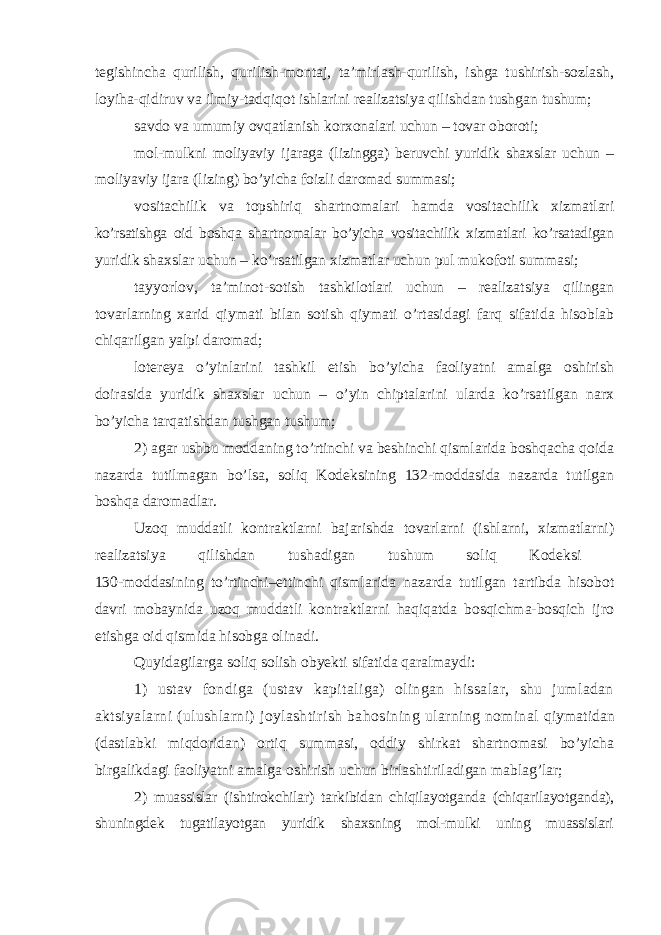 tegishincha qurilish, qurilish-montaj, ta’mirlash-qurilish, ishga tushirish-sozlash, loyiha-qidiruv va ilmiy-tadqiqot ishlarini realizatsiya qilishdan tushgan tushum; savdo va umumiy ovqatlanish korxonalari uchun – tovar oboroti; mol-mulkni moliyaviy ijaraga (lizingga) beruvchi yuridik shaxslar uchun – moliyaviy ijara (lizing) bo’yicha foizli daromad summasi; vositachilik va topshiriq shartnomalari hamda vositachilik xizmatlari ko’rsatishga oid boshqa shartnomalar bo’yicha vositachilik xizmatlari ko’rsatadigan yuridik shaxslar uchun – ko’rsatilgan xizmatlar uchun pul mukofoti summasi; tayyorlov, ta’minot-sotish tashkilotlari uchun – realizatsiya qilingan tovarlarning xarid qiymati bilan sotish qiymati o’rtasidagi farq sifatida hisoblab chiqarilgan yalpi daromad; lotereya o’yinlarini tashkil etish bo’yicha faoliyatni amalga oshirish doirasida yuridik shaxslar uchun – o’yin chiptalarini ularda ko’rsatilgan narx bo’yicha tarqatishdan tushgan tushum; 2) agar ushbu moddaning to’rtinchi va beshinchi qismlarida boshqacha qoida nazarda tutilmagan bo’lsa, soliq Kodeksining 132-moddasida nazarda tutilgan boshqa daromadlar. Uzoq muddatli kontraktlarni bajarishda tovarlarni (ishlarni, xizmatlarni) realizatsiya qilishdan tushadigan tushum soliq Kodeksi 130-moddasining to’rtinchi–ettinchi qismlarida nazarda tutilgan tartibda hisobot davri mobaynida uzoq muddatli kontraktlarni haqiqatda bosqichma-bosqich ijro etishga oid qismida hisobga olinadi. Quyidagilarga soliq solish obyekti sifatida qaralmaydi: 1) ustav fondiga (ustav kapitaliga) olingan hissalar, shu jumladan aktsiyalarni (ulushlarni) joylashtirish bahosining ularning nominal qiymatidan (dastlabki miqdoridan) ortiq summasi, oddiy shirkat shartnomasi bo’yicha birgalikdagi faoliyatni amalga oshirish uchun birlashtiriladigan mablag’lar; 2) muassislar (ishtirokchilar) tarkibidan chiqilayotganda (chiqarilayotganda), shuningdek tugatilayotgan yuridik shaxsning mol-mulki uning muassislari 