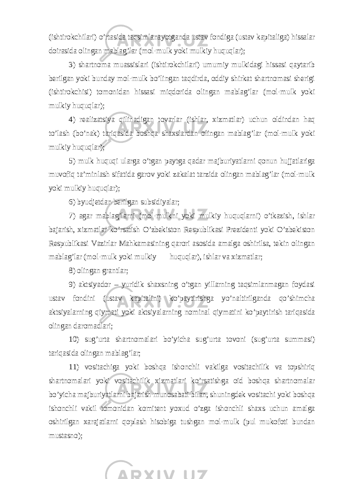 (ishtirokchilari) o’rtasida taqsimlanayotganda ustav fondiga (ustav kapitaliga) hissalar doirasida olingan mablag’lar (mol-mulk yoki mulkiy huquqlar); 3) shartnoma muassislari (ishtirokchilari) umumiy mulkidagi hissasi qaytarib berilgan yoki bunday mol-mulk bo’lingan taqdirda, oddiy shirkat shartnomasi sherigi (ishtirokchisi) tomonidan hissasi miqdorida olingan mablag’lar (mol-mulk yoki mulkiy huquqlar); 4) realizatsiya qilinadigan tovarlar (ishlar, xizmatlar) uchun oldindan haq to’lash (bo’nak) tariqasida boshqa shaxslardan olingan mablag’lar (mol-mulk yoki mulkiy huquqlar); 5) mulk huquqi ularga o’tgan paytga qadar majburiyatlarni qonun hujjatlariga muvofiq ta’minlash sifatida garov yoki zakalat tarzida olingan mablag’lar (mol-mulk yoki mulkiy huquqlar); 6) byudjetdan berilgan subsidiyalar; 7) agar mablag’larni (mol-mulkni yoki mulkiy huquqlarni) o’tkazish, ishlar bajarish, xizmatlar ko’rsatish O’zbekiston Respublikasi Prezidenti yoki O’zbekiston Respublikasi Vazirlar Mahkamasining qarori asosida amalga oshirilsa, tekin olingan mablag’lar (mol-mulk yoki mulkiy huquqlar), ishlar va xizmatlar; 8) olingan grantlar; 9) aktsiyador – yuridik shaxsning o’tgan yillarning taqsimlanmagan foydasi ustav fondini (ustav kapitalini) ko’paytirishga yo’naltirilganda qo’shimcha aktsiyalarning qiymati yoki aktsiyalarning nominal qiymatini ko’paytirish tariqasida olingan daromadlari; 10) sug’urta shartnomalari bo’yicha sug’urta tovoni (sug’urta summasi) tariqasida olingan mablag’lar; 11) vositachiga yoki boshqa ishonchli vakilga vositachilik va topshiriq shartnomalari yoki vositachilik xizmatlari ko’rsatishga oid boshqa shartnomalar bo’yicha majburiyatlarni bajarish munosabati bilan, shuningdek vositachi yoki boshqa ishonchli vakil tomonidan komitent yoxud o’zga ishonchli shaxs uchun amalga oshirilgan xarajatlarni qoplash hisobiga tushgan mol-mulk (pul mukofoti bundan mustasno); 