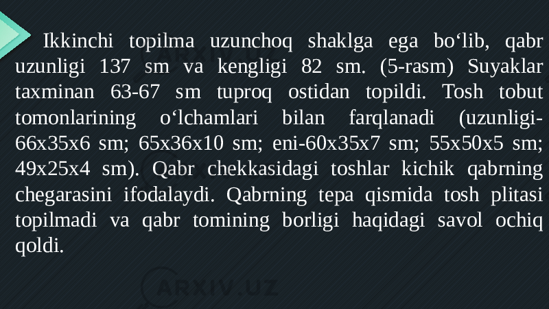 Ikkinchi topilma uzunchoq shaklga ega bo‘lib, qabr uzunligi 137 sm va kengligi 82 sm. (5-rasm) Suyaklar taxminan 63-67 sm tuproq ostidan topildi. Tosh tobut tomonlarining o‘lchamlari bilan farqlanadi (uzunligi- 66x35x6 sm; 65x36x10 sm; eni-60x35x7 sm; 55x50x5 sm; 49x25x4 sm). Qabr chekkasidagi toshlar kichik qabrning chegarasini ifodalaydi. Qabrning tepa qismida tosh plitasi topilmadi va qabr tomining borligi haqidagi savol ochiq qoldi. 