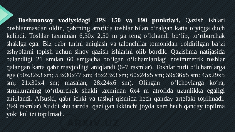 Boshmonsoy vodiysidagi JPS 150 va 190 punktlari. Qazish ishlari boshlanmasdan oldin, qabrning atrofida toshlar bilan o ‘ ralgan katta o ‘ yiqga duch kelindi. Toshlar taxminan 6,30x 2,50 m ga teng o ‘ lchamli bo ‘ lib, to ‘ rtburchak shaklga ega. Biz qabr turini aniqlash va talonchilar tomonidan qoldirilgan ba ’ zi ashyolarni topish uchun sinov qazish ishlarini olib bordik. Qazishma natijasida balandligi 21 smdan 60 smgacha bo ‘ lgan o ‘ lchamlardagi nosimmetrik toshlar qalangan katta qabr mavjudligi aniqlandi (6-7 rasmlar). Toshlar turli o ‘ lchamlarga ega (50x32x3 sm; 53x30x77 sm; 45x23x3 sm; 60x24x5 sm; 59x36x5 sm: 45x29x5 sm; 21x30x4 sm; masalan, 28x24x6 sm). Olingan o ‘ lchovlarga ko ‘ ra, strukturaning to ‘ rtburchak shakli taxminan 6x4 m atrofida uzunlikka egaligi aniqlandi. Afsuski, qabr ichki va tashqi qismida hech qanday artefakt topilmadi. (8-9 rasmlar) Xuddi shu tarzda qazilgan ikkinchi joyda xam hech qanday topilma yoki kul izi topilmadi. 
