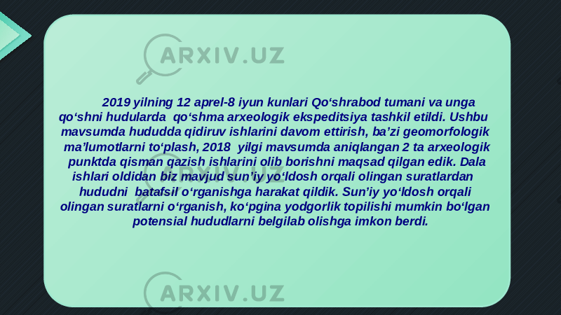2019 yilning 12 aprel-8 iyun kunlari Qo‘shrabod tumani va unga qo‘shni hudularda qo‘shma arxeologik ekspeditsiya tashkil etildi. Ushbu mavsumda hududda qidiruv ishlarini davom ettirish, ba’zi geomorfologik ma’lumotlarni to‘plash, 2018 yilgi mavsumda aniqlangan 2 ta arxeologik punktda qisman qazish ishlarini olib borishni maqsad qilgan edik. Dala ishlari oldidan biz mavjud sun’iy yo‘ldosh orqali olingan suratlardan hududni batafsil o‘rganishga harakat qildik. Sun’iy yo‘ldosh orqali olingan suratlarni o‘rganish, ko‘pgina yodgorlik topilishi mumkin bo‘lgan potensial hududlarni belgilab olishga imkon berdi. 