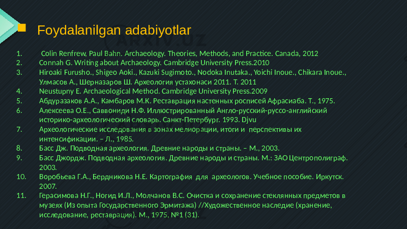  Foydalanilgan adabiyotlar 1. Colin Renfrew, Paul Bahn. Archaeology. Theories, Methods, and Practice. Canada, 2012 2. Connah G. Writing about Archaeology. Cambridge University Press.2010 3. Hiroaki Furusho., Shigeo Aoki., Kazuki Sugimoto., Nodoka Inutaka., Yoichi Inoue., Chikara Inoue., Улмасов А., Шерназаров Ш. Археология устахонаси 2011. Т. 2011 4. Neustupny E. Archaeological Method. Cambridge University Press.2009 5. Абдуразаков А.А., Камбаров М.К. Реставрация настенных росписей Афрасиаба. Т., 1975. 6. Алексеева О.Е., Саввониди Н.Ф. Иллюстрированный Англо-русский-руссо-английский историко-археологический словарь. Санкт-Петербург. 1993. Djvu 7. Археологические исследования в зонах мелиорации, итоги и перспективы их интенсификации. – Л., 1985. 8. Басс Дж. Подводная археология. Древние народы и страны. – М., 2003. 9. Басс Джордж. Подводная археология. Древние народы и страны. М.: ЗАО Центрополиграф. 2003. 10. Воробьева Г.А., Бердникова Н.Е. Картография для археологов. Учебное пособие. Иркутск. 2007. 11. Герасимова Н.Г., Ногид И.Л., Молчанов В.С. Очистка и сохранение стеклянных предметов в музеях (Из опыта Государственного Эрмитажа) //Художественное наследие (хранение, исследование, реставрация). М., 1975, №1 (31). 