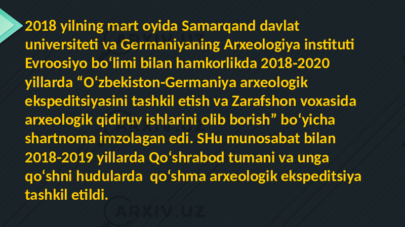 2018 yilning mart oyida Samarqand davlat universiteti va Germaniyaning Arxeologiya instituti Evroosiyo bo‘limi bilan hamkorlikda 2018-2020 yillarda “O‘zbekiston-Germaniya arxeologik ekspeditsiyasini tashkil etish va Zarafshon voxasida arxeologik qidiruv ishlarini olib borish” bo‘yicha shartnoma imzolagan edi. SHu munosabat bilan 2018-2019 yillarda Qo‘shrabod tumani va unga qo‘shni hudularda qo‘shma arxeologik ekspeditsiya tashkil etildi. 