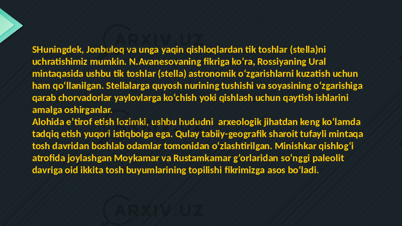 SHuningdek, Jonbuloq va unga yaqin qishloqlardan tik toshlar (stella)ni uchratishimiz mumkin. N.Avanesovaning fikriga ko‘ra, Rossiyaning Ural mintaqasida ushbu tik toshlar (stella) astronomik o‘zgarishlarni kuzatish uchun ham qo‘llanilgan. Stellalarga quyosh nurining tushishi va soyasining o‘zgarishiga qarab chorvadorlar yaylovlarga ko‘chish yoki qishlash uchun qaytish ishlarini amalga oshirganlar. Alohida e’tirof etish lozimki, ushbu hududni arxeologik jihatdan keng ko‘lamda tadqiq etish yuqori istiqbolga ega. Qulay tabiiy-geografik sharoit tufayli mintaqa tosh davridan boshlab odamlar tomonidan o‘zlashtirilgan. Minishkar qishlog‘i atrofida joylashgan Moykamar va Rustamkamar g‘orlaridan so‘nggi paleolit davriga oid ikkita tosh buyumlarining topilishi fikrimizga asos bo‘ladi. 