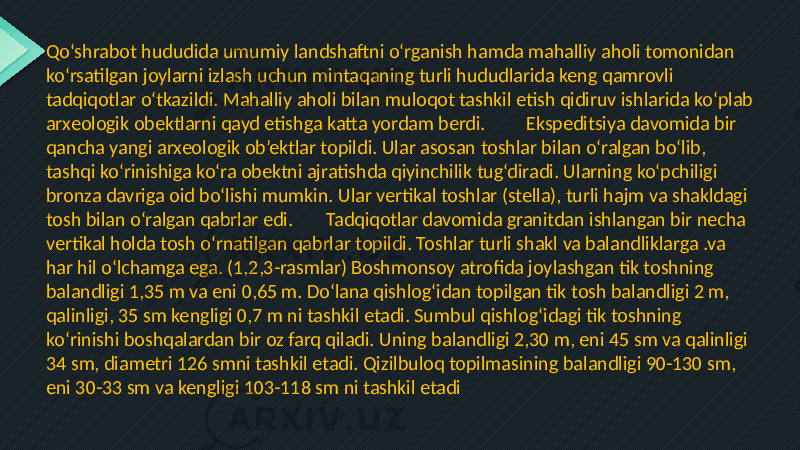 Qo‘shrabot hududida umumiy landshaftni o‘rganish hamda mahalliy aholi tomonidan ko‘rsatilgan joylarni izlash uchun mintaqaning turli hududlarida keng qamrovli tadqiqotlar o‘tkazildi. Mahalliy aholi bilan muloqot tashkil etish qidiruv ishlarida ko‘plab arxeologik obektlarni qayd etishga katta yordam berdi. Ekspeditsiya davomida bir qancha yangi arxeologik ob’ektlar topildi. Ular asosan toshlar bilan o‘ralgan bo‘lib, tashqi ko‘rinishiga ko‘ra obektni ajratishda qiyinchilik tug‘diradi. Ularning ko‘pchiligi bronza davriga oid bo‘lishi mumkin. Ular vertikal toshlar (stella), turli hajm va shakldagi tosh bilan o‘ralgan qabrlar edi. Tadqiqotlar davomida granitdan ishlangan bir necha vertikal holda tosh o‘rnatilgan qabrlar topildi. Toshlar turli shakl va balandliklarga .va har hil o‘lchamga ega. (1,2,3-rasmlar) Boshmonsoy atrofida joylashgan tik toshning balandligi 1,35 m va eni 0,65 m. Do‘lana qishlog‘idan topilgan tik tosh balandligi 2 m, qalinligi, 35 sm kengligi 0,7 m ni tashkil etadi. Sumbul qishlog‘idagi tik toshning ko‘rinishi boshqalardan bir oz farq qiladi. Uning balandligi 2,30 m, eni 45 sm va qalinligi 34 sm, diametri 126 smni tashkil etadi. Qizilbuloq topilmasining balandligi 90-130 sm, eni 30-33 sm va kengligi 103-118 sm ni tashkil etadi 