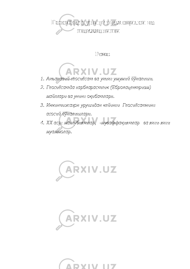 Геосиёсат, унинг эвалюцияси ва шаклланиши Режа: 1. Анъанавий геосиёсат ва унинг умумий йўналиши. 2. Геосиёсатда ғарбпарастлик (Ебропацентризм) майллари ва унинг оқибатлари. 3. Иккинчижаҳон урушидан кейинги Геосиёсатнинг асосий йўналишлари. 4. ХХ аср: мағлубиятлар, муваффақиятлар ва янги-янги муаммолар. 