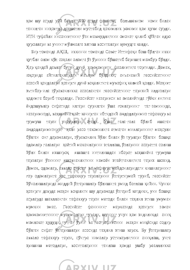 ҳам шу асрда рўй бер ди . ХХ асрда фашизм , болъш е визм номи билан танилган ниҳоятда даҳшатли мустаби д ҳокимлик режими ҳам ҳукм сурди. ИТ Н туфайли инсониятнинг ўзи мавжудлиги ни омонат қилиб қўйган ядро қуроллари ва унинг мўлжалга элтиш воситалари вужудга келди. Бир томонда АҚШ , иккинчи томонда Совет Иттифоқи бош бўлган икки қутбли о л ам кўп соҳали оламга ўз ўрнини б ў шатиб беришга мажбур бўл ди . Ҳар қандай давлат бутун ду н ё ҳамжамияти фаолиятига тортилди. Демак , юқорида айтилганларда н ма ъ лум бўлдики, ан ъ ана в ий геосиёсатнинг асосий қоидалари ҳозирги дунё воқелигига мувофиқ келмай қолди. Моҳият э ъ тибор - ила зўравонликка асосланган геосиёсатнинг тарихий илдизлари қадимга бориб тақалади. Геоси ё сат назарияси ва амалиётида гўёки янгича ёндошувлар сифатида илгари сурилган ўша ғ ояларнинг таг - заминида, назаримизда, ваҳшиёна ҳаёт кечирган и б т и доий аждодлари м из тафак к ур ва турмуш тарзи унсу р лари ётади. Ўша гала - гала бўлиб яшаган аждодларимизнинг ҳали расо таком и лига етмаган мияларининг маҳсули бўлган онг даражалари, зўравонлик йўли билан ўз турлари бўлган бошқа одамлар галалари ҳаётий маконларини эга л лаш, ўзларини асоратга солиш йўли билан я х широқ яшашга интилишдан иборат ваҳшиёна турмуш тарзлари ўзининг яш о вчанлигини намоён этаётганлигига тарих шо х ид. Демак , одамлар, аввало сиёсат ва мафкура майдонларидаги кишиларнинг ғ ор одамларига х ос тафак к ур тарзларини ўзгартирмай туриб, геосиёсат йўналишларида жиддий ўзгаришлар бўлишига умид бо ғ лаш қийин. Чунки ҳозирг и даврда жаҳон воқелиги шу даражада ўзгариб кетдики, уни бошқа асрларда шаклланган тафа к кур тарзи методи билан таҳлил этиш умуман мумкин эмас. Геосиёсат фанини нг марказида ҳозирги замон ҳамжамиятининг муаммолари туради, шунинг учун ҳам эндилик д а аниқ мамлакат ҳудуди, тутган ўрни ва географиясини жаҳон миқёсида содир бўлган сифат ўзгаришлари асосида таҳ л и л этиш керак. Бу ўзгаришлар аввало тафак к ур тарзи, сўнгра нималар устиворлигини аниқлаш, унга эришиш методлари, воситалар и ни танлаш ҳамда ушбу реаллликка 