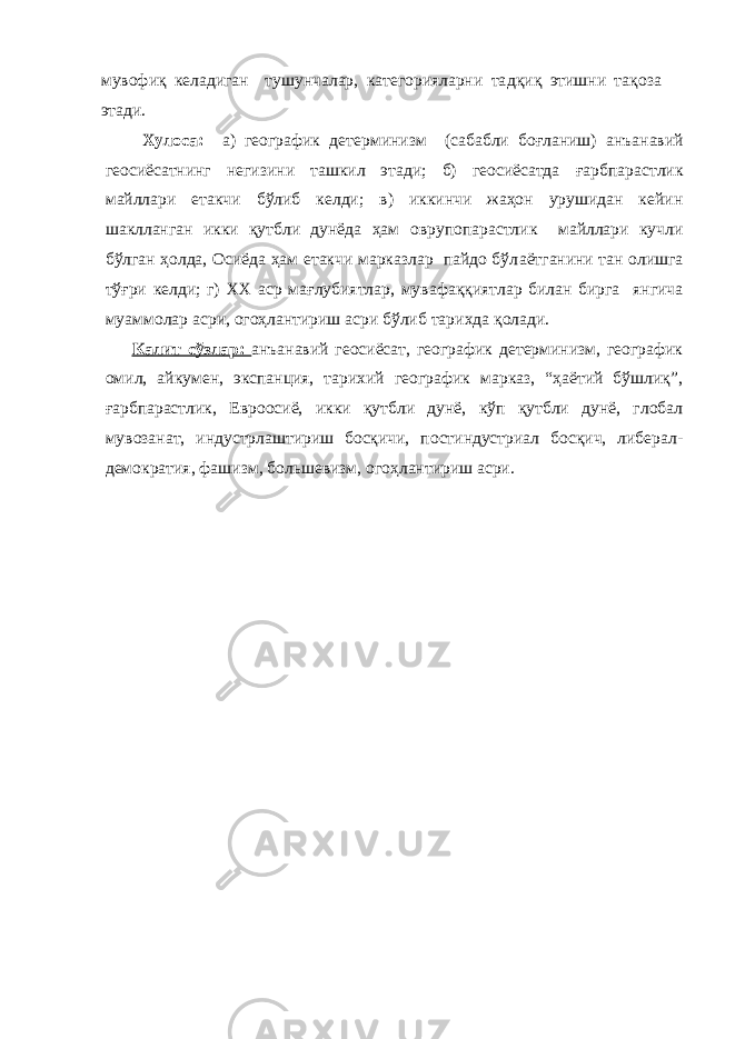 мувофиқ келадиган тушунчалар, категорияларни та д қиқ этишни тақ о з а этади. Хулоса: а) географик детерм и низм (сабабли боғланиш) ан ъ анавий геосиёсатнинг негизини ташкил этади; б) геосиёсатда ғ арбпарастлик майллари етакчи бўлиб келди; в) иккинчи жаҳон урушидан кейин шаклланган икки қутбли дунёда ҳам о вр у п о парас т лик майллари кучли бўлган ҳолда, Осиёда ҳам етакчи марказлар пайдо бўл а ётганини тан олишга тў ғ ри келди; г) ХХ аср ма ғ лубиятлар, мув а ф ақ қиятлар билан бирга янгича муаммолар асри, огоҳлантириш асри бўлиб тари х да қолади. Калит сўзлар: анъанавий геосиёсат, географик детерминизм, географик омил, айкумен, экспанция, тарихий географик марказ, “ҳаётий бўшлиқ”, ғарбпарастлик, Евроосиё, икки қутбли дунё, кўп қутбли дунё, глобал мувозанат, индустрлаштириш босқичи, постиндустриал босқич, либерал- демократия, фашизм, большевизм, огоҳлантириш асри. 