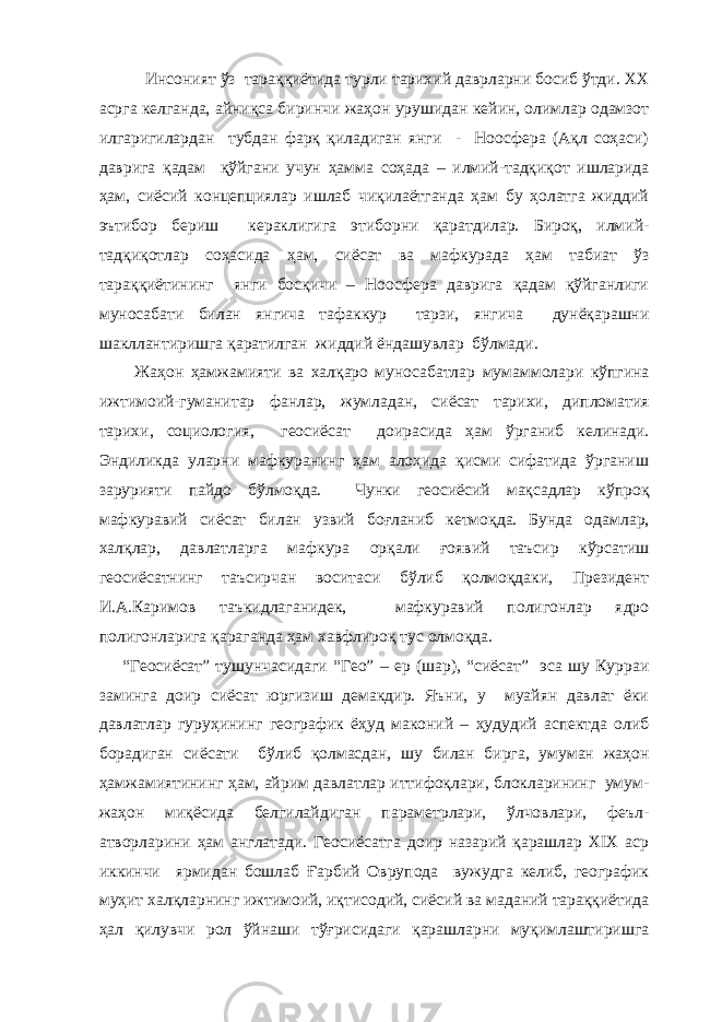  Инсоният ўз тараққиётида турли тарихий даврларни босиб ўтди. ХХ асрга келганда, айниқса биринчи жаҳон урушидан кейин, олимлар одамзот илгаригилардан тубдан фарқ қиладиган янги - Ноосфера (Ақл соҳаси) даврига қадам қўйгани учун ҳамма соҳада – илмий-тадқиқот ишларида ҳам, сиёсий концепциялар ишлаб чиқилаётганда ҳам бу ҳолатга жиддий эътибор бериш кераклигига этиборни қаратдилар. Бироқ, илмий- тадқиқотлар соҳасида ҳам, сиёсат ва мафкурада ҳам табиат ўз тараққиётининг янги босқичи – Ноосфера даврига қадам қўйганлиги муносабати билан янгича тафаккур тарзи, янгича дунёқарашни шакллантиришга қаратилган жиддий ёндашувлар бўлмади. Жаҳон ҳамжамияти ва халқаро муносабатлар мумаммолари кўпгина ижтимоий-гуманитар фанлар, жумладан, сиёсат тарихи, дипломатия тарихи, социология, геосиёсат доирасида ҳам ўрганиб келинади. Эндиликда уларни мафкуранинг ҳам алоҳида қисми сифатида ўрганиш зарурияти пайдо бўлмоқда. Чунки геосиёсий мақсадлар кўпроқ мафкуравий сиёсат билан узвий боғланиб кетмоқда. Бунда одамлар, халқлар, давлатларга мафкура орқали ғоявий таъсир кўрсатиш геосиёсатнинг таъсирчан воситаси бўлиб қолмоқдаки, Президент И.А.Каримов таъкидлаганидек, мафкуравий полигонлар ядро полигонларига қараганда ҳам хавфлироқ тус олмоқда. “Геосиёсат” тушунчасидаги “Гео” – ер (шар), “сиёсат” эса шу Курpаи заминга доир сиёсат юргизиш демакдир. Яъни, у муайян давлат ёки давлатлар гуруҳининг географик ёҳуд маконий – ҳудудий аспектда олиб борадиган сиёсати бўлиб қолмасдан, шу билан бирга, умуман жаҳон ҳамжамиятининг ҳам, айрим давлатлар иттифоқлари, блокларининг умум- жаҳон миқёсида белгилайдиган параметрлари, ўлчовлари, феъл- атворларини ҳам англатади. Геосиёсатга доир назарий қарашлар ХIХ аср иккинчи ярмидан бошлаб Ғарбий Оврупода вужудга келиб, географик муҳит халқларнинг ижтимоий, иқтисодий, сиёсий ва маданий тараққиётида ҳал қилувчи рол ўйнаши тўғрисидаги қарашларни муқимлаштиришга 