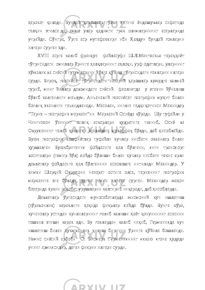 ҳаракат қилади. Бундай қарашлар гўёки янгича ёндашувлар сифатида талқин этилса-да, аммо улар қадимги грек олимларининг асарларида учрайди. Сўнгра, Ўрта аср мутафаккири ибн Ҳалдун бундай ғояларни илгари сурган эди. ХVIII асрга келиб француз файласуфи Ш.Л.Монтескье тараққиёт тўғрисидаги омиллар ўрнига ҳалқларнинг аҳлоқи, урф-одатлари, уларнинг хўжалик ва сиёсий тузумларини йўлга қўйиш тўғрисидаги ғояларни илгари сурди. Бироқ, геосиёсат тўғрисидаги назарий қарашлар вужудга келмай туриб, минг йиллар давомидаги сиёсий фаолиятда у етакчи йўналиш бўлиб келганлиги маълум. Анъанавий геосиёсат географик муҳит билан боғлиқ эканлиги таъкидланади. Масалан, инглиз тадқиқотчиси Макиндер “Тарих – географик маркази”ни Марказий Осиёда кўради. Шу туфайли у Чингизхон ўзининг отлиқ аскарлари қудратига таяниб, Осиё ва Оврупонинг талай қисмини эгаллашга муваффақ бўлди, деб ҳисоблайди. Буюк географик кашфиётлар туфайли кучлар нисбати океанлар билан қуршалган Буюкбритания фойдасига ҳал бўлгани, янги транспорт воситалари (темир йўл) пайдо бўлиши билан кучлар нисбати текис ерли давлатлар фойдасига ҳал бўлганини асослашга интилади Макиндер. У кимки Шарқий Оврупони назорат остига олса, тарихнинг географик марказига эга бўлади, деган ғояни илгари сурган. Макиндер жаҳон бозорида эркин рақобат урушларни келтириб чиқаради, деб ҳисобларди. Давлатлар ўртасидаги муносабатларда жисмоний куч ишлатиш (зўравонлик) кераклиги ҳақида фикрлар пайдо бўлди. Бунга кўра, кучсизлар устидан кучлиларнинг ғолиб келиши ҳаёт қонунининг асосини ташкил этиши керак эди. Бу ғоялардан келиб чиқиб, Германияда куч ишлатиш билан ҳукмронлик қилиш биринчи ўринга қўйила бошланди. Немис сиёсий арбоби О. Бисмарк Германиянинг яккаю ягона ҳудуди унинг армиясидир, деган фикрни илгари сурди. 