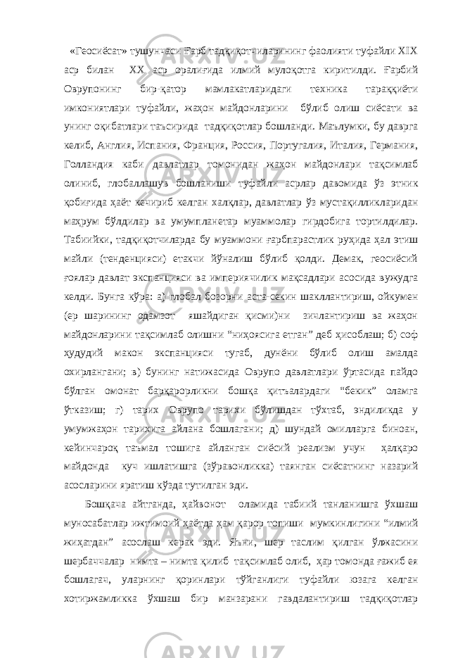  «Геосиёсат» тушунчаси Ғарб тадқиқотчиларининг фаолияти туфайли ХIX аср билан ХХ аср оралиғида илмий мулоқотга киритилди. Ғарбий Оврупонинг бир-қатор мамлакатларидаги техника тараққиёти имкониятлари туфайли, жаҳон майдонларини бўлиб олиш сиёсати ва унинг оқибатлари таъсирида тадқиқотлар бошланди. Маълумки, бу даврга келиб, Англия, Испания, Франция, Россия, Португалия, Италия, Германия, Голландия каби давлатлар томонидан жаҳон майдонлари тақсимлаб олиниб, глобаллашув бошланиши туфайли асрлар давомида ўз этник қобиғида ҳаёт кечириб келган халқлар, давлатлар ўз мустақилликларидан маҳрум бўлдилар ва умумпланетар муаммолар гирдобига тортилдилар. Табиийки, тадқиқотчиларда бу муаммони ғарбпарастлик руҳида ҳал этиш майли (тенденцияси) етакчи йўналиш бўлиб қолди. Демак, геосиёсий ғоялар давлат экспанцияси ва империячилик мақсадлари асосида вужудга келди. Бунга кўра: а) глобал бозорни аста-секин шакллантириш, ойкумен (ер шарининг одамзот яшайдиган қисми)ни зичлантириш ва жаҳон майдонларини тақсимлаб олишни “ниҳоясига етган” деб ҳисоблаш; б) соф ҳудудий макон экспанцияси тугаб, дунёни бўлиб олиш амалда охирлангани; в) бунинг натижасида Оврупо давлатлари ўртасида пайдо бўлган омонат барқарорликни бошқа қитъалардаги “бекик” оламга ўтказиш; г) тарих Оврупо тарихи бўлишдан тўхтаб, эндиликда у умумжаҳон тарихига айлана бошлагани; д) шундай омилларга биноан, кейинчароқ таъмал тошига айланган сиёсий реализм учун ҳалқаро майдонда куч ишлатишга (зўравонликка) таянган сиёсатнинг назарий асосларини яратиш кўзда тутилган эди. Бошқача айтганда, ҳайвонот оламида табиий танланишга ўхшаш муносабатлар ижтимоий ҳаётда ҳам қарор топиши мумкинлигини “илмий жиҳатдан” асослаш керак эди. Яъни, шер таслим қилган ўлжасини шербаччалар нимта – нимта қилиб тақсимлаб олиб, ҳар томонда ғажиб ея бошлагач, уларнинг қоринлари тўйганлиги туфайли юзага келган хотиржамликка ўхшаш бир манзарани гавдалантириш тадқиқотлар 