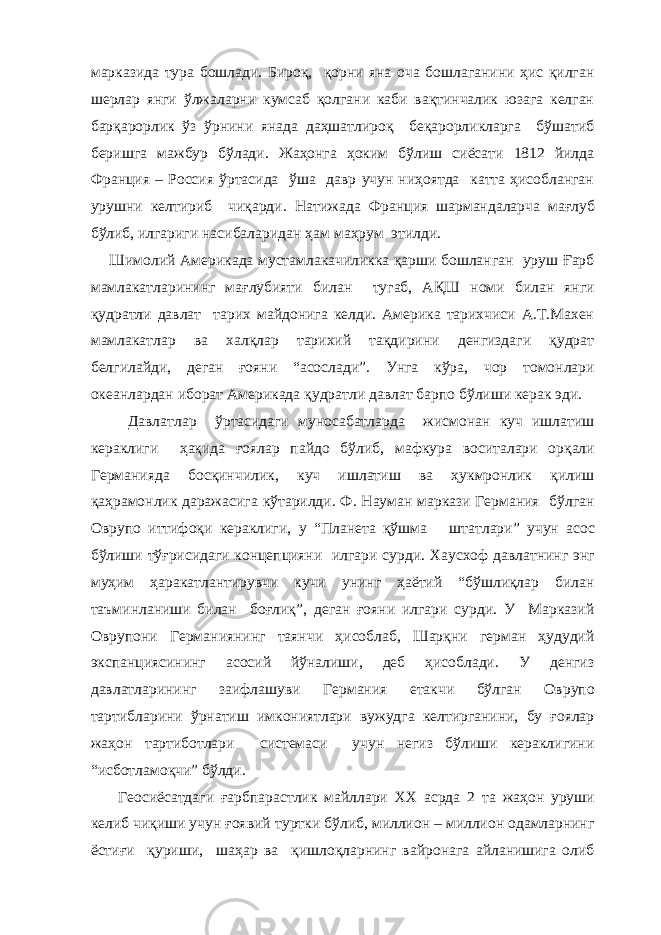 марказида тура бошлади. Бироқ, қорни яна оча бошлаганини ҳис қилган шерлар янги ўлжаларни кумсаб қолгани каби вақтинчалик юзага келган барқарорлик ўз ўрнини янада даҳшатлироқ беқарорликларга бўшатиб беришга мажбур бўлади. Жаҳонга ҳоким бўлиш сиёсати 1812 йилда Франция – Россия ўртасида ўша давр учун ниҳоятда катта ҳисобланган урушни келтириб чиқарди. Натижада Фран ц ия шармандаларча мағлуб бўлиб, илгариги насибалар и дан ҳам маҳрум этилди. Ш имолий Америкада мустамлакачиликка қарши бошланган уруш Ғарб мамлакатлар и нинг мағлубияти билан тугаб, АҚ Ш номи билан янги қудратли давлат тарих майдонига келди. Америка тарихчиси А.Т.Махен мамлакатлар ва халқлар тарихий тақдирини денгиздаги қудрат белгилайди, деган ғояни “асослади”. Унга кўра, чор томонлари океанлардан иборат Америкада қудратли давлат барпо бўлиши керак эди. Давлатлар ўртасидаги муносабатларда жисмонан куч ишлатиш кераклиги ҳақида ғоялар пайдо бўлиб , мафкура воситалари орқали Германияда босқинчилик , куч ишлатиш ва ҳукмронлик қилиш қаҳрамонлик даража си га кўтарилди. Ф. Науман маркази Германия бўл ган Оврупо иттифоқи кераклиги , у “ П ланета қўшма штатлар и” учун асос бўлиши тўғрисидаги кон ц епцияни илгари сурди. Хаусхоф давлатнинг энг муҳим ҳаракатлантирувчи кучи унинг ҳаётий “бўшлиқлар билан таъминланиши билан боғлиқ ” , деган ғояни илгари сурди. У Марказий Оврупони Германиянинг таянчи ҳисоблаб, Шарқни герман ҳудудий экспанциясининг асосий йўналиши, деб ҳисоблади. У денгиз давлатларининг за и флашуви Германия етакчи бўлган Оврупо тартибларини ўрнатиш имкониятлари вужудга келтирганини, бу ғоялар жаҳон тартиботлари системаси учун негиз бўлиши кераклигини “исботламоқчи” бўлди. Геосиёсатдаги ғ арбпарастлик майллари ХХ асрда 2 та жаҳон уруши келиб чиқиши учун ғоявий т уртки бўлиб , миллион – миллион одамларнинг ёстиғи қуриши , шаҳар ва қишлоқларнинг вайронага айланишига олиб 