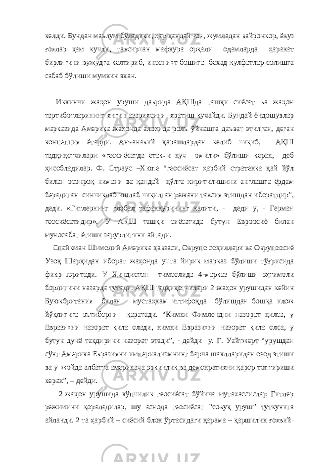 келди. Бундан маълум бўладики , ҳар қандай ғ оя, жумладан вайронкор, ёв уз ғоялар ҳам кучли , таъсирчан мафкура орқали одамларда ҳаракат бирлигини вужудга келтириб , инсоният бошига бехад кулфатлар солишга сабаб бўлиш и мумкин экан. Иккинчи жаҳон уруши даврида АҚШда ташқи сиёсат ва жаҳон тартиботларининг янги назариясини яратиш кучайди. Бундай ёндошувлар марказида Америка жаҳонда алоҳида ролъ ўйнашга даъват этилган, деган концепция ётарди. Анъанавий қарашлардан келиб чиқиб, АҚШ тадқиқотчилари «геосиёсатда етакчи куч омили» бўлиши керак, деб ҳисобладилар. Ф. Страус –Хюпе “геосиёсат ҳарбий стратекка қай йўл билан осонроқ нимани ва қандай қўлга киритилишини англашга ёрдам берадиган синчиклаб ишлаб чиқилган режани тавсия этишдан иборатдир”, деди. «Гитлернинг глобал тафаккурининг калити, - деди у, - Герман геосиёсатидир». У АҚШ ташқи сиёсатида бутун Евроосиё билан муносабат ётиши зарурлигини айтади. Спайкман Шимолий Америка ҳавзаси, Оврупо соҳиллари ва Оврупоосиё Узоқ Шарқидан иборат жаҳонда учта йирик марказ бўлиши тўғрисида фикр юритади. У Ҳиндистон тимсолида 4-марказ бўлиши эҳтимоли борлигини назарда тутади. АҚШ тадқиқотчилари 2-жаҳон урушидан кейин Буюкбритания билан мустаҳкам иттифоқда бўлишдан бошқа илож йўқлигига эътиборни қаратади. “Кимки Фимлендни назорат қилса, у Евразияни назорат қила олади, кимки Евразияни назорат қила олса, у бутун дунё тақдирини назорат этади”, - дейди у. Г. Уайтжерт “урушдан сўнг Америка Евразияни империализмнинг барча шаклларидан озод этиши ва у жойда албатта америкача эркинлик ва демократияни қарор топтириши керак”, – дейди. 2-жаҳон урушида кўпчилик геосиёсат бўйича мутахассислар Гитлер режимини қораладилар, шу аснода геосиёсат “совуқ уруш” туткунига айланди. 2 та ҳарбий – сиёсий блок ўртасидаги қарама – қаршилик ғоявий- 