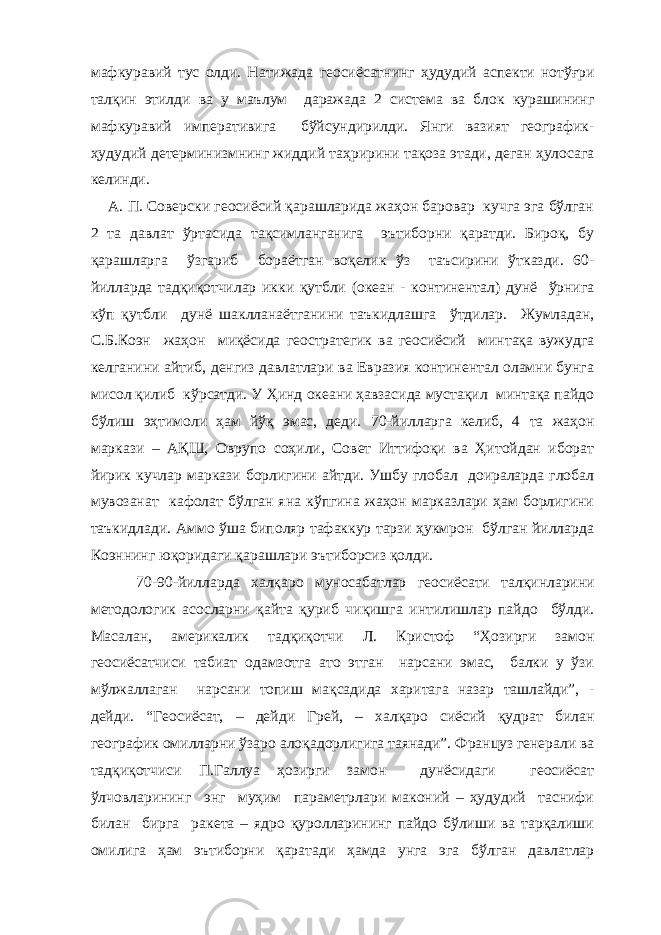 мафкуравий тус олди. Натижада геосиёсатнинг ҳудудий аспекти нотўғри талқин этилди ва у маълум даражада 2 система ва блок курашининг мафкуравий императивига бўйсундирилди. Янги вазият географик- ҳудудий детерминизмнинг жиддий таҳририни тақоза этади, деган ҳулосага келинди. А. П. Соверски геосиёсий қарашларида жаҳон баровар кучга эга бўлган 2 та давлат ўртасида тақсимланганига эътиборни қаратди. Бироқ, бу қарашларга ўзгариб бораётган воқелик ўз таъсирини ўтказди. 60- йилларда тадқиқотчилар икки қутбли (океан - континентал) дунё ўрнига кўп қутбли дунё шаклланаётганини таъкидлашга ўтдилар. Жумладан, С.Б.Коэн жаҳон миқёсида геостратегик ва геосиёсий минтақа вужудга келганини айтиб, денгиз давлатлари ва Евразия континентал оламни бунга мисол қилиб кўрсатди. У Ҳинд океани ҳавзасида мустақил минтақа пайдо бўлиш эҳтимоли ҳам йўқ эмас, деди. 70-йилларга келиб, 4 та жаҳон маркази – АҚШ, Оврупо соҳили, Совет Иттифоқи ва Ҳитойдан иборат йирик кучлар маркази борлигини айтди. Ушбу глобал доираларда глобал мувозанат кафолат бўлган яна кўпгина жаҳон марказлари ҳам борлигини таъкидлади. Аммо ўша биполяр тафаккур тарзи ҳукмрон бўлган йилларда Коэннинг юқоридаги қарашлари эътиборсиз қолди. 70-90-йилларда халқаро муносабатлар геосиёсати талқинларини методологик асосларни қайта қуриб чиқишга интилишлар пайдо бўлди. Масалан, америкалик тадқиқотчи Л. Кристоф “Ҳозирги замон геосиёсатчиси табиат одамзотга ато этган нарсани эмас, балки у ўзи мўлжаллаган нарсани топиш мақсадида харитага назар ташлайди”, - дейди. “Геосиёсат, – дейди Грей, – халқаро сиёсий қудрат билан географик омилларни ўзаро алоқадорлигига таянади”. Француз генерали ва тадқиқотчиси П.Галлуа ҳозирги замон дунёсидаги геосиёсат ўлчовларининг энг муҳим параметрлари маконий – ҳудудий таснифи билан бирга ракета – ядро қуролларининг пайдо бўлиши ва тарқалиши омилига ҳам эътиборни қаратади ҳамда унга эга бўлган давлатлар 