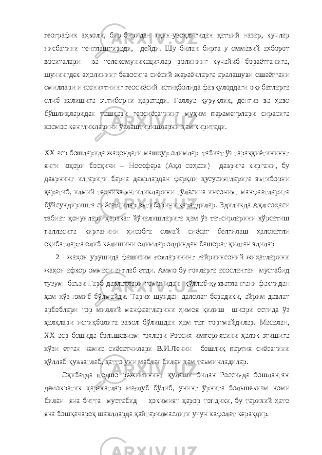 географик аҳволи, бир-биридан яқин-узоқлигидан қатъий назар, кучлар нисбатини тенглаштиради, дейди. Шу билан бирга у оммавий ахборот воситалари ва телекомуникациялар ролининг кучайиб бораётганига, шунингдек аҳолининг бевосита сиёсий жараёнларга аралашуви ошаётгани омиллари инсониятнинг геосиёсий истиқболида фавқулоддаги оқибатларга олиб келишига эътиборни қаратади. Галлуа қуруқлик, денгиз ва ҳаво бўшлиқларидан ташқари геосиёсатнинг муҳим параметрлари сирасига космос кенгликларини ўзлаштиришларни ҳам киритади. ХХ аср бошларида жаҳондаги машҳур олимлар табиат ўз тараққиётининнг янги юқори босқичи – Ноосфера (Ақл соҳаси) даврига киргани, бу даврнинг илгариги барча даврлардан фарқли ҳусусиятларига эътиборни қаратиб, илмий-теҳника янгиликларини тўласича инсоният манфаатларига бўйсундиришга сиёсатчилар эътиборини қаратдилар. Эдиликда Ақл соҳаси табиат қонунлари ҳаракат йўналишларига ҳам ўз таъсирларини кўрсатиш палласига кирганини ҳисобга олмай сиёсат белгилаш ҳалокатли оқибатларга олиб келишини олимлар олдиндан башорат қилган эдилар 2 - жаҳон урушида фашизим ғояларининг ғайриинсоний жиҳатларини жаҳон афкор оммаси англаб етди. Аммо бу ғояларга асосланган мустабид тузум баъзи Ғарб давлатлари томонидан қўллаб-қувватлангани фактидан ҳам кўз юмиб бўлмайди. Тарих шундан далолат берадики, айрим давлат арбоблари тор миллий манфаатларини ҳимоя қилиш шиори остида ўз ҳалқлари истиқболига завол бўлишдан ҳам тап тортмайдилар. Масалан, ХХ аср бошида большевизм ғоялари Россия империясини ҳалок этишига кўзи етган немис сиёсатчилари В.И.Ленин бошлиқ партия сиёсатини қўллаб-қувватлаб, ҳатто уни маблағ билан ҳам таъминладилар. Оқибатда подшо режимининг қулаши билан Россияда бошланган демократик ҳаракатлар мағлуб бўлиб, унинг ўрнига большевизм номи билан яна битта мустабид ҳокимият қарор топдики, бу тарихий ҳато яна бошқачароқ шаклларда қайтарилмаслиги учун кафолат керакдир. 