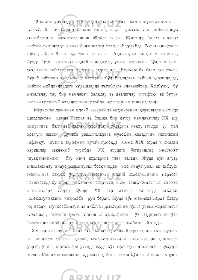  2-жаҳон урушидан кейин ҳалқаро битимлар билан мустаҳкамланган геосиёсий тартиботлар барҳам топиб, жаҳон ҳамжамияти глобаллашув жараёнларига мувофиқлашиш йўлига кирган бўлса-да, бироқ халқаро сиёсий фикрларда эскича ёндашувлар сақланиб турибди. Энг даҳшатлиси шуки, табиат ўз тараққиётининнг янги – Ақл соҳаси босқичига киргани, бунда бутун инсоният ақлий салоҳияти, унинг натижаси бўлгани фан- теҳника ва ахборот теҳнологияси ютуқларини батамом бунёдкорлик томон буриб юбориш ҳаёт-мамот масаласи бўлиб қолгани сиёсий қарашларда, сиёсий майдонлардаги курашларда эътиборга олинмаётир. Ҳолбуки, бу масалалар ҳар бир мамлакат, халқлар ва давлатлар иттифоқи ва бутун инсоният сиёсий воқелигининнг тубли негизларини ташкил этади. Марксизм-ленинизм илмий-назарий ва мафкуравий қарашлари асосида шаклланган ҳамда Россия ва бошқа бир қатор мамлакатлар ХХ аср охиригача белгилаб келган геосиёсати тўласича инкор этилди. Бу ҳол ҳозирги замон дунёси реалликларига мувофиқ келадиган геосиёсий тафаккур тарзига эҳтиёжни кучайтирмоқда. Аммо ХIХ асрдаги сиёсий қарашлар сақланиб турибди. ХХ асрдаги ўзгаришлар инсоният тараққиётининг бир неча асрларига тенг келади. Жуда кўп аграр мамлакатлар индустрлаштириш босқичидан постиндустриал ва ахборот жамиятига сакраб ўтдилар. Инсоният Ақлий салоҳиятининг парвози натижасида бу асрда нисбийлик назарияси, атом кашфиётлари ва техника янгиликлари содир бўлди. ХХ аср охирги чорагида ахборот телекомуникация инқилоби рўй берди. Жуда кўп мамлакатларда бозор иқтисоди муносабатлари ва либерал демократик йўлга ўтиш жараёнлари тезлашди, инсонни ҳимоя қилиш ва ҳалқларнинг ўз тақдирларини ўзи белгилаш тамойилларини эътироф этиш етакчи тамойилга айланди. ХХ аср яна шуниси билан эътиборлиги, миллий мустақиллик мафкураси ва амалиёти тантана қилиб, мустамлакачилик империялари ҳалокатга учраб, унинг харобалари устида жуда кўп мустақил давлатлар вужудга келди. Миллион - миллион одамлар ҳаёти га завол бўлган 2 жаҳон уруши 