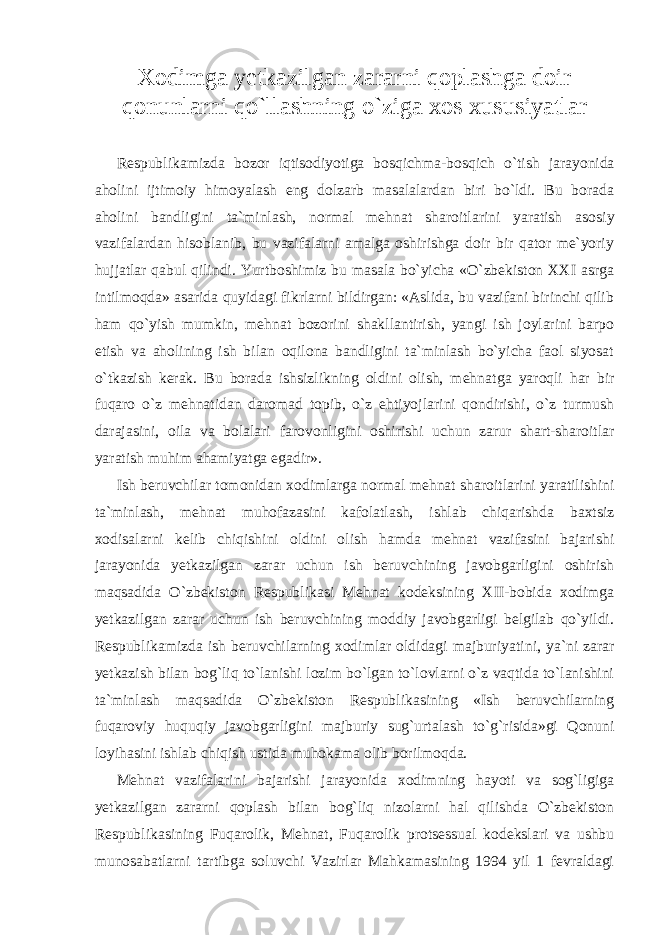 Xodimga yetkazilgan zararni qoplashga doir qonunlarni qo`llashning o`ziga xos xususiyatlar Respublikamizda bozor iqtisodiyotiga bos qichma-bosqich o`tish jarayonida aholini ijti moiy himoyalash eng dolzarb masalalardan biri bo`ldi. Bu borada aholini bandligini ta`min lash, normal mehnat sharoitlarini yaratish aso siy vazifalardan hisoblanib, bu vazifalarni amalga oshirishga doir bir qator me`yoriy hujjatlar qabul qilindi. Yurtboshimiz bu masala bo`yicha «O`zbekiston XXI asrga intilmoqda» asarida quyidagi fikrlarni bildirgan: «Aslida, bu vazifani birinchi qilib ham qo`yish mumkin, mehnat bozorini shakllantirish, yangi ish joylarini barpo etish va aholining ish bilan oqilona bandligini ta`minlash bo`yicha faol siyosat o`tkazish kerak. Bu borada ishsizlikning oldini olish, mehnat ga yaroqli har bir fuqaro o`z mehnatidan daromad topib, o`z ehtiyoj larini qondirishi, o`z turmush darajasini, oila va bolalari faro vonligini oshirishi uchun zarur shart-sharoitlar yaratish muhim ahamiyatga egadir». Ish beruvchilar tomonidan xodimlarga normal mehnat sharoit larini yaratilishini ta`minlash, mehnat muhofazasini kafolatlash, ishlab chiqarishda baxtsiz xodisalarni kelib chiqishini oldini olish hamda mehnat vazifasini bajarishi jarayonida yetkazilgan zarar uchun ish beruvchining javobgarligini oshirish maqsadida O`zbekiston Respublikasi Mehnat kodeksining XII-bobida xodimga yetkazilgan zarar uchun ish beruvchining moddiy javobgarligi belgilab qo`yildi. Respublikamizda ish beruvchilarning xodimlar oldidagi majburiya tini, ya`ni zarar yetkazish bilan bog`liq to`lanishi lozim bo`lgan to`lovlarni o`z vaqtida to`lanishini ta`minlash maqsadida O`zbekiston Respublikasining «Ish beruvchilarning fuqaroviy huquqiy javob garligini majburiy sug`urtalash to`g`risida»gi Qonuni loyihasini ishlab chiqish ustida muhokama olib borilmoqda. Mehnat vazifalarini bajarishi jarayonida xodimning hayoti va sog`ligiga yetkazilgan zararni qoplash bilan bog`liq nizolarni hal qilishda O`zbekiston Respublikasining Fuqarolik, Mehnat, Fuqa rolik protsessual kodekslari va ushbu munosabatlarni tartibga soluvchi Vazirlar Mahkamasining 1994 yil 1 fevraldagi 