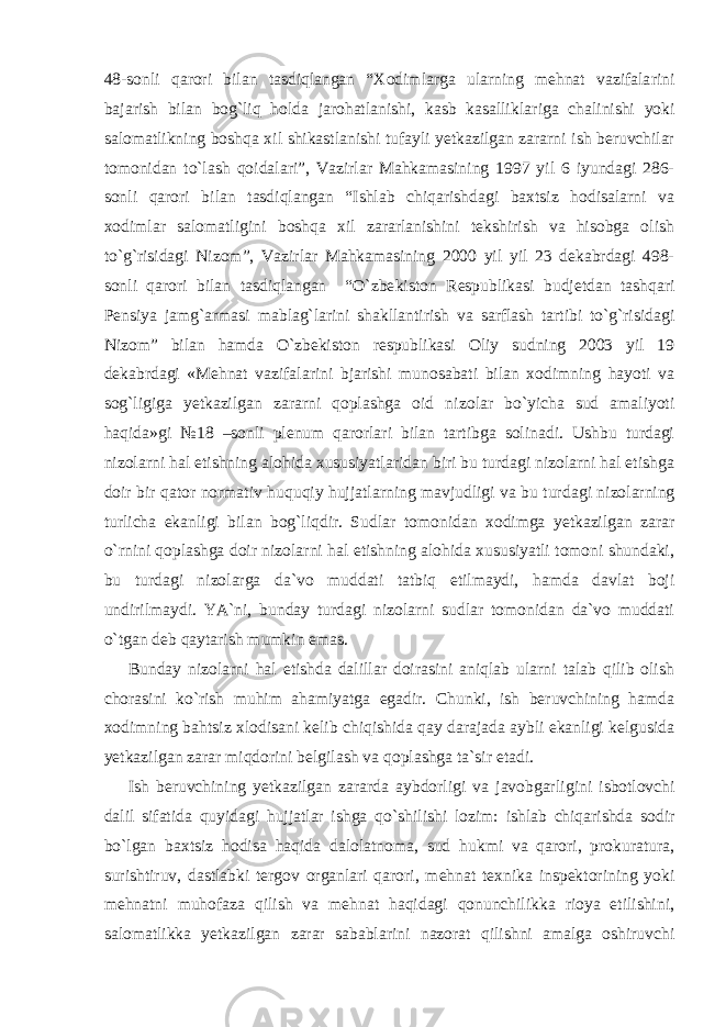 48-sonli qarori bilan tasdiqlangan “Xodimlarga ularning mehnat vazifala rini bajarish bilan bog`liq holda jarohatlanishi, kasb kasallik lariga chalinishi yoki salomatlikning boshqa xil shikastlanishi tufayli yetkazilgan zararni ish beruvchilar tomonidan to`lash qoida lari”, Vazirlar Mahkamasining 1997 yil 6 iyundagi 286- sonli qa rori bilan tasdiqlangan “Ishlab chiqarishdagi baxtsiz hodisalarni va xodimlar salomatligini boshqa xil zararlanishini tekshirish va hisobga olish to`g`risidagi Nizom”, Vazirlar Mahkamasining 2000 yil yil 23 dekabrdagi 498- sonli qarori bilan tasdiqlangan “O`zbe kiston Respublikasi budjetdan tashqari Pensiya jamg`armasi mab lag`larini shakllantirish va sarflash tartibi to`g`risidagi Nizom” bilan hamda O`zbekiston respublikasi Oliy sudning 2003 yil 19 dekabrdagi «Mehnat vazifalarini bjarishi munosabati bilan xodimning hayoti va sog`ligiga yetkazilgan zararni qoplashga oid ni zolar bo`yicha sud amaliyoti haqida»gi №18 –sonli plenum qarorlari bilan tartibga solinadi. Ushbu turdagi nizolarni hal etishning alohida xususiyatlaridan biri bu turdagi nizolarni hal etishga doir bir qator normativ huquqiy hujjatlarning mavjudligi va bu tur dagi nizolarning turlicha ekanligi bilan bog`liqdir. Sudlar tomo nidan xodimga yetkazilgan zarar o`rnini qoplashga doir nizolarni hal etishning alohida xususiyatli tomoni shundaki, bu turdagi nizolarga da`vo muddati tatbiq etilmaydi, hamda davlat boji undirilmaydi. YA`ni, bunday turdagi nizolarni sudlar tomonidan da`vo muddati o`tgan deb qaytarish mumkin emas. Bunday nizolarni hal etishda dalillar doirasini aniqlab ularni talab qilib olish chorasini ko`rish muhim ahamiyatga egadir. Chunki, ish beruvchining hamda xodimning bahtsiz xlodisani kelib chiqishida qay darajada aybli ekanligi kelgusida yetkazilgan zarar miqdorini belgilash va qoplashga ta`sir etadi. Ish beruvchining yetkazilgan zararda aybdorligi va javobgarli gini isbotlovchi dalil sifatida quyidagi hujjatlar ishga qo`shi lishi lozim: ishlab chiqarishda sodir bo`lgan baxtsiz hodisa haqida dalolatnoma, sud hukmi va qarori, prokuratura, surishtiruv, dast labki tergov organlari qarori, mehnat texnika inspektorining yoki mehnatni muhofaza qilish va mehnat haqidagi qonunchilikka rioya etilishini, salomatlikka yetkazilgan zarar sabablarini nazorat qilishni amalga oshiruvchi 