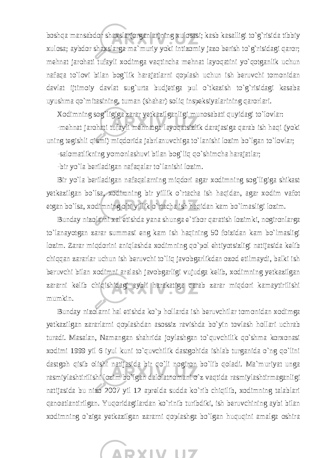 boshqa mansabdor shaxslar(organlar)ning xulosasi; kasb kasalligi to`g`risida tibbiy xulosa; aybdor shaxslarga ma`muriy yoki intizomiy jazo berish to`g`risidagi qaror; mehnat jarohati tufayli xodimga vaqtincha mehnat layoqatini yo`qotganlik uchun nafaqa to`lovi bilan bog`lik harajatlarni qoplash uchun ish beruvchi tomonidan davlat ijtimoiy davlat sug`urta budjetiga pul o`tkazish to`g`risidagi kasaba uyushma qo`mitasining, tuman (shahar) soliq inspeksiyalarining qarorlari. Xodimning sog`ligiga zarar yetkazilganligi munosabati quyidagi to`lovlar: -mehnat jarohati tufayli mehnatga layoqatsizlik darajasiga qarab ish haqi (yoki uning tegishli qismi) miqdorida jabrlanuvchiga to`lanishi lozim bo`lgan to`lovlar; -salomatlikning yomonlashuvi bilan bog`liq qo`shimcha harajatlar; -bir yo`la beriladigan nafaqalar to`lanishi lozim. Bir yo`la beriladigan nafaqalarning miqdori agar xodimning sog`ligiga shikast yetkazilgan bo`lsa, xodimning bir yillik o`rtacha ish haqidan, agar xodim vafot etgan bo`lsa, xodimning olti yillik o`rtacha ish haqidan kam bo`lmasligi lozim. Bunday nizolarni xal etishda yana shunga e`tibor qaratish lozim ki, nogironlarga to`lanayotgan zarar summasi eng kam ish haqining 50 foizidan kam bo`lmasligi lozim. Zarar miqdorini aniqlashda xodim ning qo`pol ehtiyotsizligi natijasida kelib chiqqan zararlar uchun ish beruvchi to`liq javobgarlikdan ozod etilmaydi, balki ish beruvchi bilan xodimni aralash javobgarligi vujudga kelib, xodimning yetkazilgan zararni kelib chiqishidagi aybli harakatiga qarab zarar miqdori kamaytirilishi mumkin. Bunday nizolarni hal etishda ko`p hollarda ish beruvchilar tomo nidan xodimga yetkazilgan zararlarni qoplashdan asossiz ravishda bo`yin tovlash hollari uchrab turadi. Masalan, Namangan shahrida joylashgan to`quvchilik qo`shma korxonasi xodimi 1999 yil 6 iyul kuni to`quvchilik dastgohida ishlab turganida o`ng qo`lini dastgoh qisib olishi natijasida bir qo`li nogiron bo`lib qoladi. Ma`muriyat unga rasmiylashtirilishi lozim bo`lgan dalolatnomani o`z vaqtida rasmiylashtirmaganligi natijasida bu nizo 2007 yil 12 aprelda sudda ko`rib chiqilib, xodimning talablari qanoatlantirilgan. Yuqo ridagilardan ko`rinib turibdiki, ish beruvchining aybi bilan xodimning o`ziga yetkazilgan zararni qoplashga bo`lgan huquqini amalga oshira 