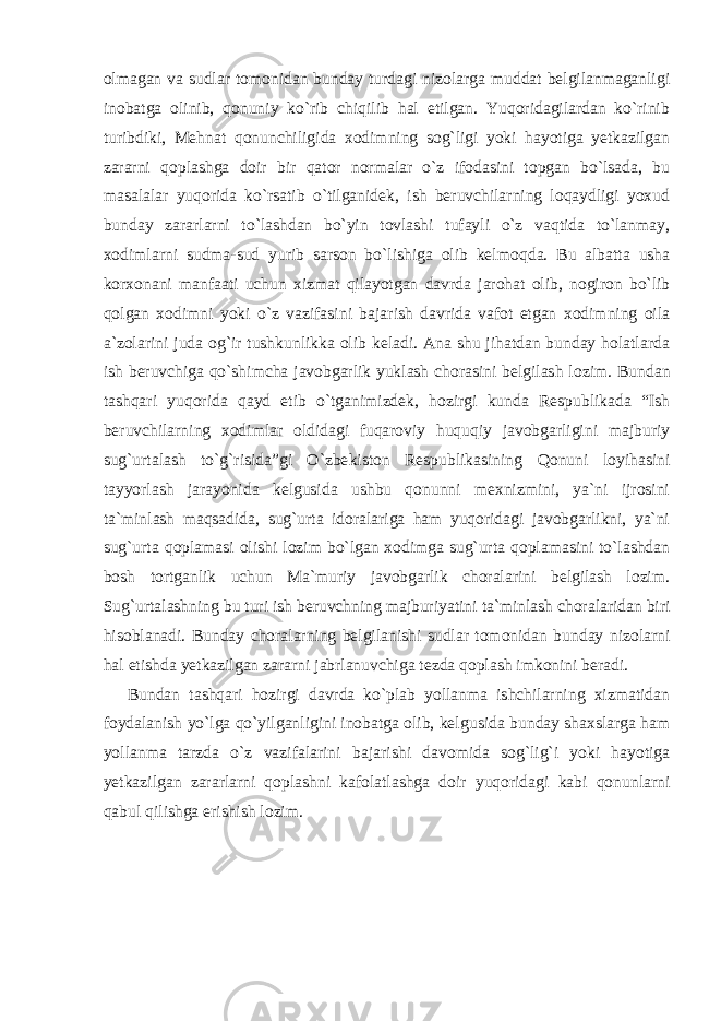 olmagan va sudlar tomonidan bunday turdagi nizolarga muddat belgilanmaganligi inobatga olinib, qonuniy ko`rib chiqilib hal etilgan. Yuqoridagilardan ko`rinib turibdiki, Mehnat qonunchi ligida xodimning sog`ligi yoki hayotiga yetkazilgan zararni qoplashga doir bir qator normalar o`z ifodasini topgan bo`lsada, bu masalalar yuqorida ko`rsatib o`tilganidek, ish beruvchilarning loqaydligi yoxud bunday zararlarni to`lashdan bo`yin tovlashi tufayli o`z vaqtida to`lanmay, xodimlarni sudma-sud yurib sarson bo`lishiga olib kel moqda. Bu albatta usha korxonani manfaati uchun xizmat qilayotgan davrda jarohat olib, nogiron bo`lib qolgan xodimni yoki o`z vazifa sini bajarish davrida vafot etgan xodimning oila a`zolarini juda og`ir tushkunlikka olib keladi. Ana shu jihatdan bunday holatlarda ish beruvchiga qo`shimcha javobgarlik yuklash chorasini belgilash lo zim. Bundan tashqari yuqorida qayd etib o`tganimizdek, hozirgi kunda Respublikada “Ish beruvchilarning xodimlar oldidagi fuqaroviy huquqiy javobgarligini majburiy sug`urtalash to`g`risida”gi O`zbe kiston Respublikasining Qonuni loyihasini tayyorlash jarayonida kelgusida ushbu qonunni mexnizmini, ya`ni ijrosini ta`minlash maqsadida, sug`urta idoralariga ham yuqoridagi javobgarlikni, ya`ni sug`urta qoplamasi olishi lozim bo`lgan xodimga sug`urta qoplamasini to`lashdan bosh tortganlik uchun Ma`muriy javobgarlik choralarini belgilash lozim. Sug`urtalashning bu turi ish beruvchning majburiya tini ta`minlash choralaridan biri hisoblanadi. Bunday choralarning belgilanishi sudlar tomonidan bunday nizolarni hal etishda yetka zilgan zararni jabrlanuvchiga tezda qoplash imkonini beradi. Bundan tashqari hozirgi davrda ko`plab yollanma ishchilarning xizmatidan foydalanish yo`lga qo`yilganligini inobatga olib, kel gusida bunday shaxslarga ham yollanma tarzda o`z vazifalarini baja rishi davomida sog`lig`i yoki hayotiga yetkazilgan zararlarni qoplashni kafolatlashga doir yuqoridagi kabi qonunlarni qabul qilishga erishish lozim. 