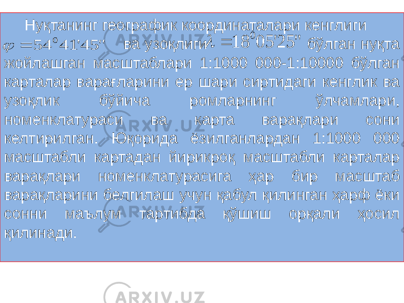 Нуқтанинг географик координаталари кенглиги ва узоқлиги бўлган нуқта жойлашган масштаблари 1:1000 000-1:10000 бўлган карталар варағларини ер шари сиртидаги кенглик ва узоқлик бўйича ромларнинг ўлчамлари, номенклатураси ва карта варақлари сони келтирилган. Юқорида ёзилганлардан 1:1000 000 масштабли картадан йирикроқ масштабли карталар варақлари номенклатурасига ҳар бир масштаб варақларини белгилаш учун қабул қилинган ҳарф ёки сонни маълум тартибда қўшиш орқали ҳосил қилинади.&#34; 25&#39; 05 18 0   &#34; 45&#39; 41 54 0   