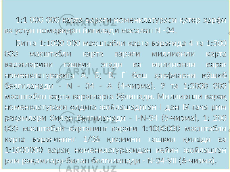 1:1 000 000 карта варағи номенклатураси қатор ҳарфи ва устун номеридан йиғилади масалан N -34. Битта 1:1000 000 масштабли карта варағида 4 та 1:500 000 масштабли карта варағи миллионли карта варағларини ташкил этади ва миллионли варағ номенклатурасига А, Б, В, Г бош ҳарфларни қўшиб белгиланади - N - 34 - А (4-чизма), 9 та 1:3000 000 масштабли карта варағларга бўлинади. Миллионли варақ номенклатураси олдига жойлашадиган I дан IX гача рим рақамлари билан белгиланади - I-N-34 (5-чизма), 1: 200 000 масштабли картанинг варағи 1:1000000 масштабли карта варағининг 1/36 қисмини ташкил қилади ва 1:1000000 варақ номенклатурасидан кейин жойлашган рим рақамлари билан белгиланади - N-34-VII (6-чизма). 