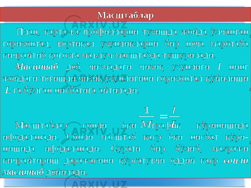  План, карта ва профилларни тузишда жойда ўлчанган горизонтал, вертикал узунликларни бир неча маротаба кичрайтиб қоғозга маълум масштабда тушурилади. Масштаб деб чизмадаги чизиқ узунлиги l нинг жойдаги тегишли чизиқ узунлигини горизонтал қўйилиши L га бўлган нисбатига айтилади: Масштаблар сонли ёки график кўринишида ифодаланади. Сонли масштаб каср ёки нисбат кўри- нишида ифодаланади. Сурати бир бўлиб, махражи кичрайтириш даражасини кўрсатувчи оддий каср сонли масштаб дейилади.1 l M L  Масштаблар 