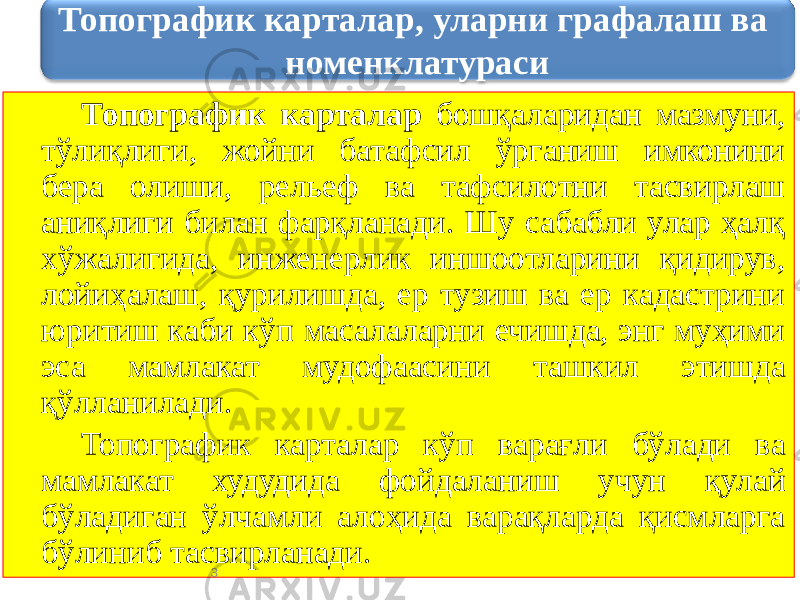 Топографик карталар бошқаларидан мазмуни, тўлиқлиги, жойни батафсил ўрганиш имконини бера олиши, рельеф ва тафсилотни тасвирлаш аниқлиги билан фарқланади. Шу сабабли улар ҳалқ хўжалигида, инженерлик иншоотларини қидирув, лойиҳалаш, қурилишда, ер тузиш ва ер кадастрини юритиш каби кўп масалаларни ечишда, энг муҳими эса мамлакат мудофаасини ташкил этишда қўлланилади. Топографик карталар кўп варағли бўлади ва мамлакат худудида фойдаланиш учун қулай бўладиган ўлчамли алоҳида варақларда қисмларга бўлиниб тасвирланади. 3Топографик карталар, уларни графалаш ва номенклатураси 